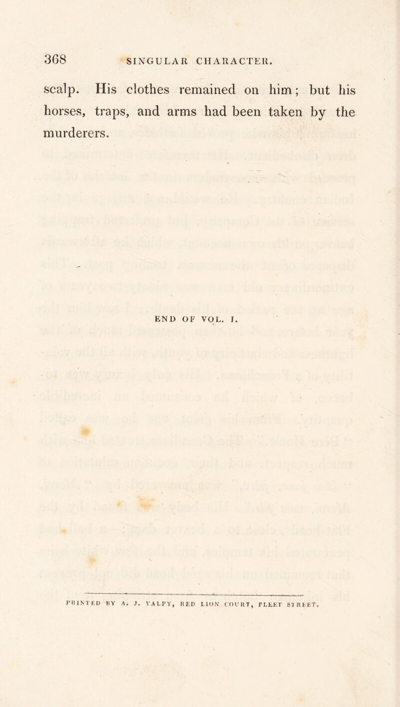 scalp. His clothes remained on him; but his horses, traps, and arms had been taken by the murderers. END OF VOL. I. IMUNTED BY A, J. YALPY, RED LION COURT, FLEET SU REET,