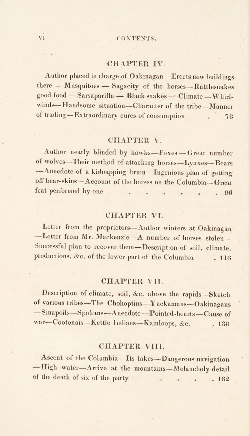 CHAPTER IV. xlutbor placed in charge of Oakinagan—Erects new buildings there Mosquitoes — Sagacity of the horses—Rattlesnakes good food — Sarsaparilla — Black snakes — Climate —Whirl- winds— Handsome situation—Character of the tribe—Manner of trading—Extraordinary cures of consumption . 78 CHAPTER V. Author nearly blinded by hawks—Poxes — Great number of wolves—Their method of attacking horses—Lynxes—Bears Anecdote of a kidnapping bruin—Ingenious plan of getting oft bear-skins—Account of the horses on the Columbia—Great feat performed by one ...... 9G CHAPTER VI. Letter from the proprietors—Author winters at Oakinagan —Letter from Mr. Mackenzie—-A number of horses stolen— Successful plan to recover them—Description of soil, climate, productions, &c. of the lower part of the Columbia , IIG CHAPTER VII. Description of climate, soil, &c. above the rapids—Sketch of various tribes—The Chohoptins—Yackamans—Oakinagans —Sinapoils—Spokans—Anecdote—Pointed-hearts—Cause of w^ar—Cootonais—Kettle Indians—Kamloops, &c. . 138 CHAPTER VIII. Ascent of the Columbia—Its lakes—Dangerous navigation —High water—Arrive at the mountains—Melancholy detail of the death of six of the party .... IG2