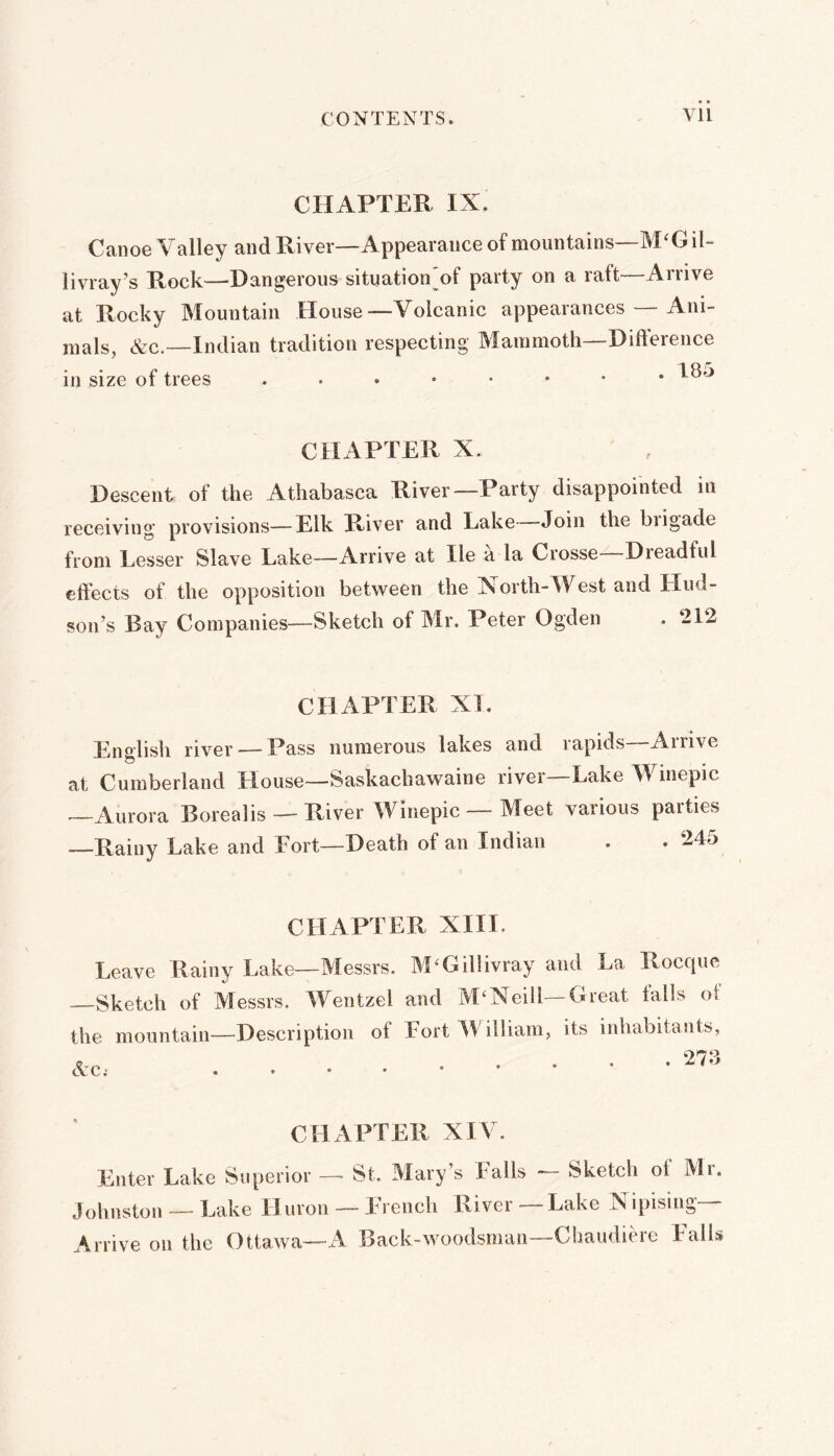 Vll CHAPTER IX. Canoe Valley and River—Appearance of mountains—M‘Gil- livray^s Rock.—'Dangerous situation^of party on a raft Arrive at Rocky Mountain House—Volcanic appearances — Ani- mals, &c.—Indian tradition respecting Mammoth—Difterence in size of trees ..,••••* I^^ CHAPTER X. Descent of the Athabasca River—Party disappointed iu receiving provisions—Elk River and Lake Join the brigade from Lesser Slave Lake—Arrive at He a la Crosse—Dreadful effects of the opposition between the North-West and Hud- son’s Bay Companies—Sketch of Mr. Peter Ogden . ‘212 CHAPTER XI. English river — Pass numerous lakes and rapids Arrive at Cumberland House—Saskachawaine river—Lake Winepic —Aurora Borealis — River Winepic — Meet various parties —Rainy Lake and Fort-Death of an Indian . . 245 CHAPTER XIII. Leave Rainy Lake—Messrs. M^Gillivray and La Roeque Sketch of Messrs. Wentzel and M‘Neill—Great tails ot the mountain—Description of Fort W'illiam, its inhabitants, CHAPTER XIV. Enter Lake Superior — St. Mary’s Falls — Sketch ot Mr. Johnston — Lake Huron — French River — Lake Nipising— Arrive on the Ottawa—A Back-woodsman—Chaudiere Falls