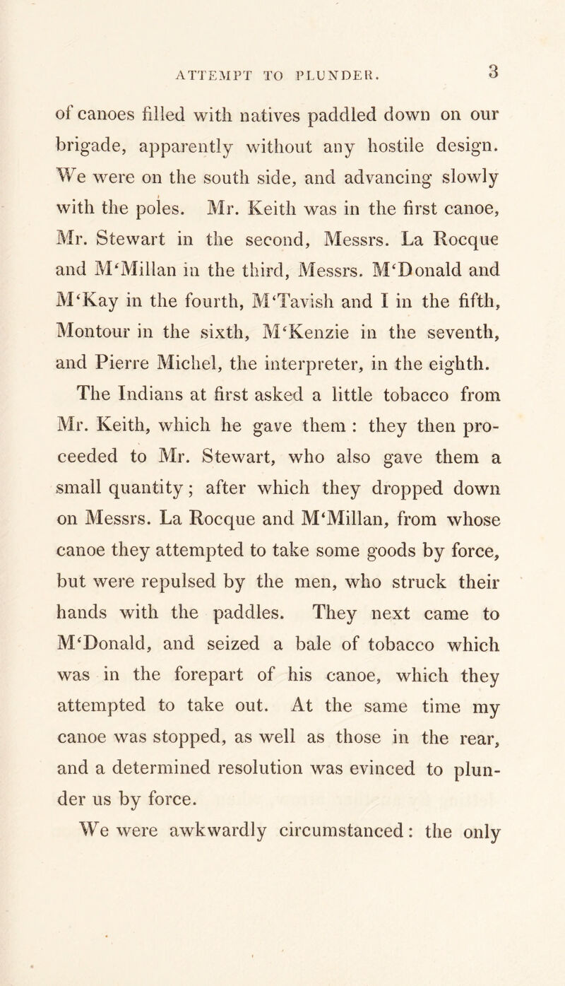 ATTEMPT TO PLUNDER. of canoes filled with natives paddled down on our brigade, apparently without any hostile design. We were on the south side, and advancing slowly with the poles. Mr. Keith was in the first canoe, Mr. Stewart in the second, Messrs. La Rocque and McMillan in the third, Messrs. McDonald and M'Kay in the fourth, M‘Tavish and I in the fifth, Montour in the sixth, McKenzie in the seventh, and Pierre Michel, the interpreter, in the eighth. The Indians at first asked a little tobacco from Mr. Keith, which he gave them : they then pro- ceeded to Mr. Stewart, who also gave them a small quantity; after which they dropped down on Messrs. La Rocque and McMillan, from whose canoe they attempted to take some goods by force, but were repulsed by the men, who struck their hands with the paddles. They next came to McDonald, and seized a bale of tobacco which was in the forepart of his canoe, which they attempted to take out. At the same time my canoe was stopped, as well as those in the rear, and a determined resolution was evinced to plun- der us by force. We were awkwardly circumstanced: the only