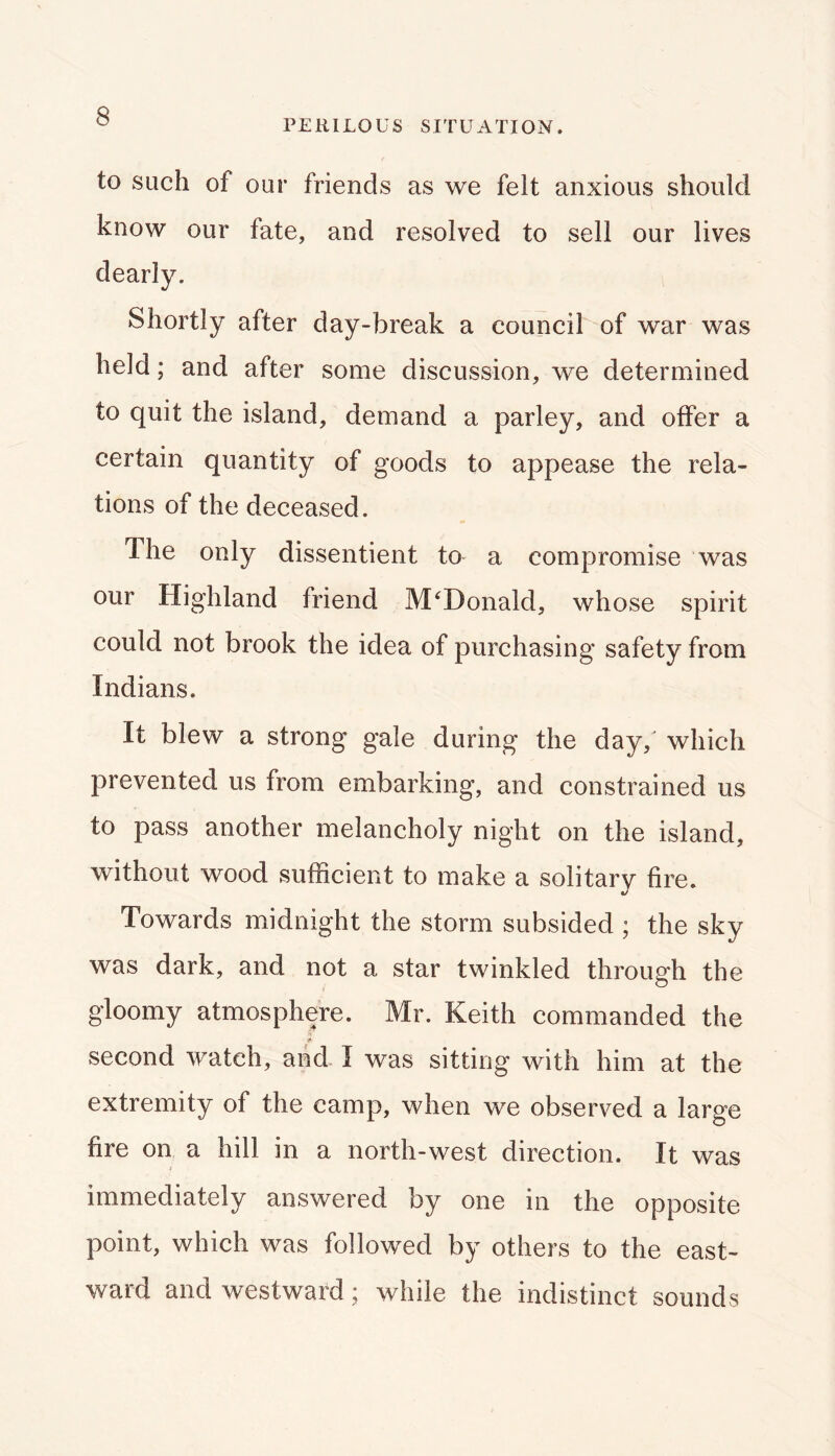 PERILOUS SITUATION. to such of our friends as we felt anxious should know our fate, and resolved to sell our lives dearly. Shortly after day-break a council of war was held; and after some discussion, we determined to quit the island, demand a parley, and offer a certain quantity of goods to appease the rela- tions of the deceased. The only dissentient to a compromise was our Highland friend McDonald, whose spirit could not brook the idea of purchasing safety from Indians. It blew a strong gale during the day,' which prevented us from embarking, and constrained us to pass another melancholy night on the island, without wood sufficient to make a solitary fire. Towards midnight the storm subsided ; the sky was dark, and not a star twinkled through the gloomy atmosphere. Mr. Keith commanded the 1* second watch, and I was sitting with him at the extremity of the camp, when we observed a large fire on a hill in a north-west direction. It was immediately answered by one in the opposite point, which was followed by others to the east- ward and westward; while the indistinct sounds