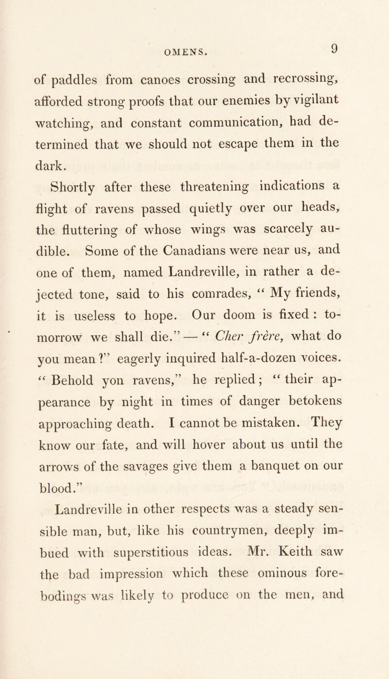 OMENS. of paddles from canoes crossing and recrossing, afforded strong proofs that our enemies by vigilant watching, and constant communication, had de- termined that we should not escape them in the dark. Shortly after these threatening indications a flight of ravens passed quietly over our heads, the fluttering of whose wings was scarcely au- dible. Some of the Canadians were near us, and one of them, named Landreville, in rather a de- jected tone, said to his comrades, ‘‘ My friends, it is useless to hope. Our doom is fixed : to- morrow we shall die.” — Cher frere, what do you mean ?” eagerly inquired half-a-dozen voices. Behold yon ravens,” he replied; their ap- pearance by night in times of danger betokens approaching death. I cannot be mistaken. They know our fate, and will hover about us until the arrows of the savages give them a banquet on our blood.” Landreville in other respects was a steady sen- sible man, but, like his countrymen, deeply im- bued with superstitious ideas. Mr. Keith saw the bad impression which these ominous fore- bodings was likely to produce on the men, and