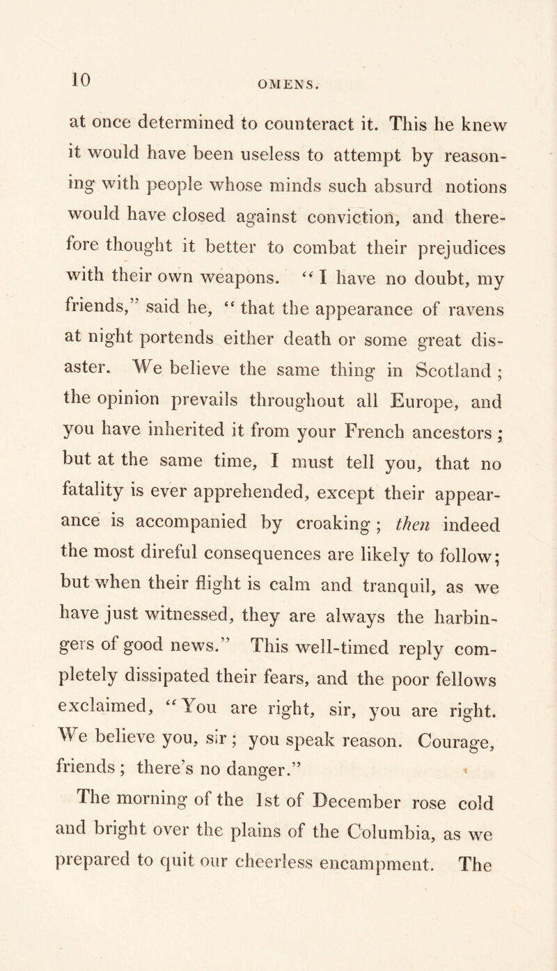 OMENS. at once determined to counteract it. This he knew it would have been useless to attempt by reason- ing with people whose minds such absurd notions would have closed against conviction, and there- fore thought it better to combat their prejudices with their own weapons. I have no doubt, my friends,” said he, ‘‘ that the appearance of ravens at night portends either death or some great dis- aster. We believe the same thing in Scotland ; the opinion prevails throughout all Europe, and you have inherited it from your French ancestors; but at the same time, I must tell you, that no fatality is ever apprehended, except their appear- ance is accompanied by croaking; then indeed the most direful consequences are likely to follow; but v/hen their flight is calm and tranquil, as we have just witnessed, they are always the harbin- gers of good news.” This well-timed reply com- pletely dissipated their fears, and the poor fellows exclaimed, ‘‘You are right, sir, you are right. We believe you, sir ; you speak reason. Courage, friends ; there’s no danger.” * The morning of the 1st of December rose cold and bright over the plains of the Columbia, as we prepared to quit our cheerless encampment. The