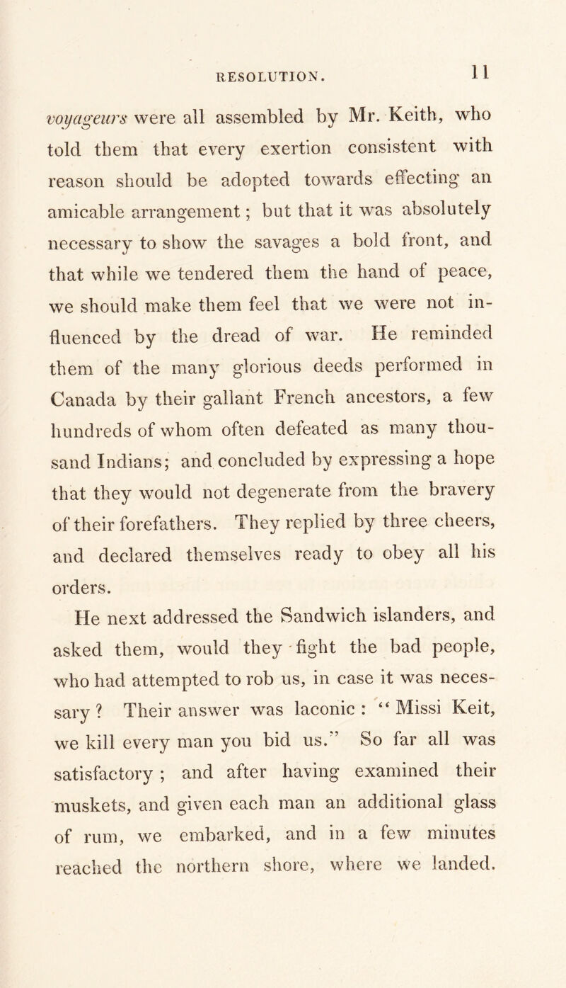 RESOLUTION. voijageurs were all assembled by Mr. Keith, who told them that every exertion consistent with reason should be adopted towards effecting an amicable arrangement; but that it was absolutely necessary to show the savages a bold front, and that while we tendered them the hand of peace, we should make them feel that we were not in- fluenced by the dread of war. He reminded them of the many glorious deeds performed in Canada by their gallant French ancestors, a few hundreds of whom often defeated as many thou- sand Indians; and concluded by expressing a hope that they would not degenerate from the bravery of their forefathers. They replied by three cheers, and declared themselves ready to obey all his orders. He next addressed the Sandwich islanders, and asked them, would they - fight the bad people, who had attempted to rob us, in case it was neces- sary ? Their answer was laconic: “ Missi Keit, we kill every man you bid us. ’ So far all was satisfactory ; and after having examined their muskets, and given each man an additional glass of rum, we embarked, and in a few minutes reached the northern shore, where we landed.