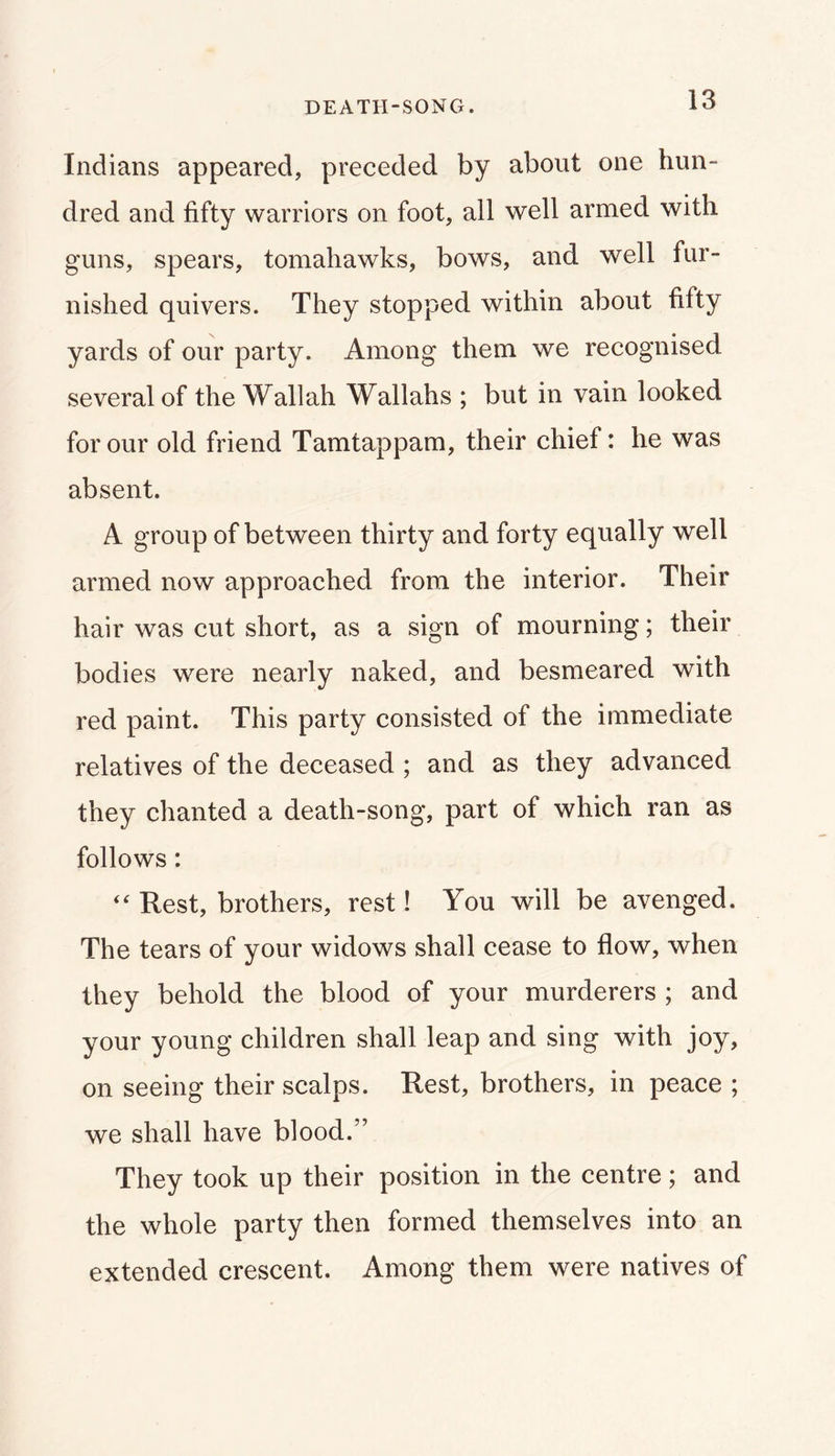 DEATH-SONG. Indians appeared, preceded by about one hun- dred and fifty warriors on foot, all well armed with guns, spears, tomahawks, bows, and well fur- nished quivers. They stopped within about fifty yards of our party. Among them we recognised several of the Wallah Wallahs ; but in vain looked for our old friend Tamtappam, their chief: he was absent. A group of between thirty and forty equally well armed now approached from the interior. Their hair was cut short, as a sign of mourning; their bodies were nearly naked, and besmeared with red paint. This party consisted of the immediate relatives of the deceased ; and as they advanced they chanted a death-song, part of which ran as follows: Rest, brothers, rest! You will be avenged. The tears of your widows shall cease to flow, when they behold the blood of your murderers ; and your young children shall leap and sing with joy, on seeing their scalps. Rest, brothers, in peace ; we shall have blood.” They took up their position in the centre; and the whole party then formed themselves into an extended crescent. Among them were natives of