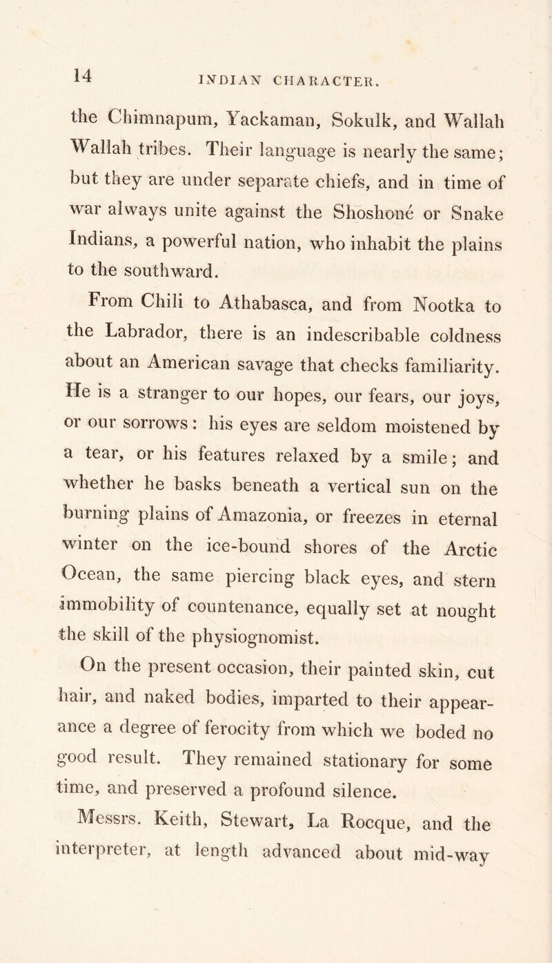 IxVBIAN CHARACTER. the Chimnapum, Yackaman, Sokulk, and Wallah Wallah tribes. Their language is nearly the same ; but they are under separate chiefs, and in time of war always unite against the Shoshone or Snake Indians, a powerful nation, who inhabit the plains to the southward. From Chili to Athabasca, and from Nootka to the Labrador, there is an indescribable coldness about an American savage that checks familiarity. He is a stranger to our hopes, our fears, our joys, or our sorrows: his eyes are seldom moistened by a tear, or his features relaxed by a smile; and whether he basks beneath a vertical sun on the burning plains of Amazonia, or freezes in eternal winter on the ice-bound shores of the Arctic Ocean, the same piercing black eyes, and stern immobility of countenance, equally set at nought the skill of the physiognomist. On the present occasion, their painted skin, cut hail, and naked bodies, imparted to their appear- ance a degree of ferocity from which we boded no good result. They remained stationary for some time, and preserved a profound silence. Messrs. Keith, Stewart, La Rocque, and the interpreter, at length advanced about mid-way