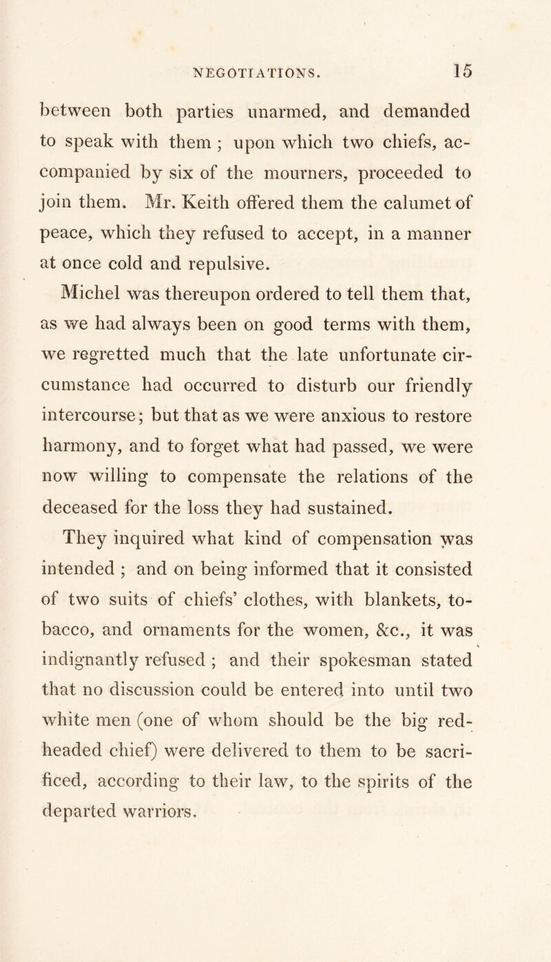 between both parties unarmed, and demanded to speak with them ; upon which two chiefs, ac- companied by six of the mourners, proceeded to join them. Mr. Keith offered them the calumet of peace, which they refused to accept, in a manner at once cold and repulsive. Michel was thereupon ordered to tell them that, as we had always been on good terms with them, we regretted much that the late unfortunate cir- cumstance had occurred to disturb our friendly intercourse; but that as we were anxious to restore harmony, and to forget what had passed, we were now willing to compensate the relations of the deceased for the loss they had sustained. They inquired what kind of compensation was intended ; and on being informed that it consisted of two suits of chiefs’ clothes, with blankets, to- bacco, and ornaments for the women, &c., it was indignantly refused ; and their spokesman stated that no discussion could be entered into until two white men (one of whom should be the big red- headed chief) were delivered to them to be sacri- ficed, according to their law, to the spirits of the departed warriors.