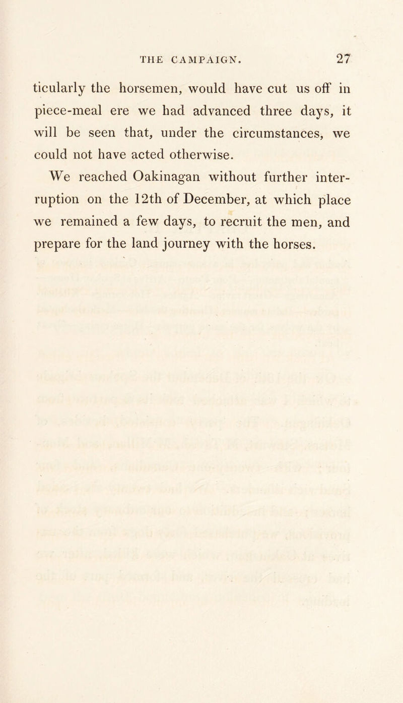 ticularly the horsemen, would have cut us off in piece-meal ere we had advanced three days, it will be seen that, under the circumstances, we could not have acted otherwise. We reached Oakinagan without further inter- ruption on the 12th of December, at which place we remained a few days, to recruit the men, and prepare for the land journey with the horses.