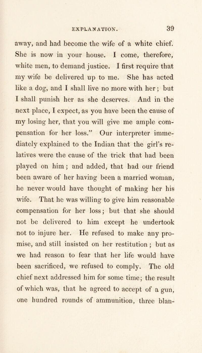 away, and had become the wife of a white chief. She is now in your house. I come, therefore, white men, to demand justice. I first require that my v/ife be delivered up to me. She has acted like a dog, and I shall live no more with her; but I shall punish her as she deserves. And in the next place, I expect, as you have been the cause of my losing her, that you will give me ample com- pensation for her loss.” Our interpreter imme- diately explained to the Indian that the girl’s re- latives were the cause of the trick that had been played on him ; and added, that had our friend been aware of her having been a married woman, he never would have thought of making her his wife. That he was willing to give him reasonable compensation for her loss; but that she should not be delivered to him except he undertook not to injure her. He refused to make any pro- mise, and still insisted on her restitution; but as we had reason to fear that her life would have been sacrificed, we refused to comply. The old chief next addressed him for some time; the result of which was, that he agreed to accept of a gun, one hundred rounds of ammunition, three blan-