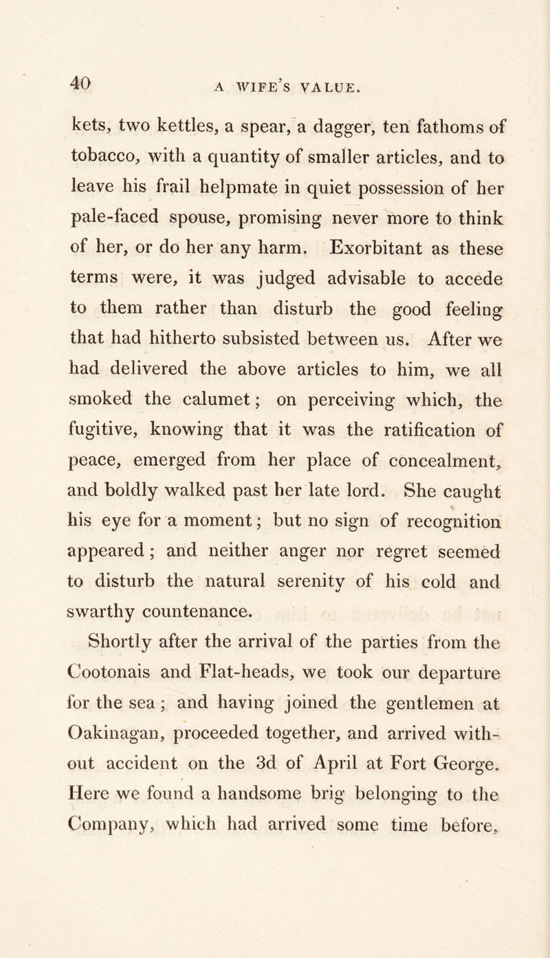 kets, two kettles, a spear, a dagger, ten fathoms of tobacco, with a quantity of smaller articles, and to leave his frail helpmate in quiet possession of her pale-faced spouse, promising never more to think of her, or do her any harm. Exorbitant as these terms were, it was judged advisable to accede to them rather than disturb the good feeling that had hitherto subsisted between us. After we had delivered the above articles to him, we all smoked the calumet; on perceiving which, the fugitive, knowing that it was the ratification of peace, emerged from her place of concealment, and boldly walked past her late lord. She caught his eye for a moment; but no sign of recognition appeared; and neither anger nor regret seemed to disturb the natural serenitv of his cold and «/ swarthy countenance. Shortly after the arrival of the parties from the Cootonais and Flat-heads, we took our departure for the sea; and having joined the gentlemen at Oakinagan, proceeded together, and arrived with- out accident on the 3d of April at Fort George. Here we found a handsome brig belonging to the Company, which had arrived some time before.