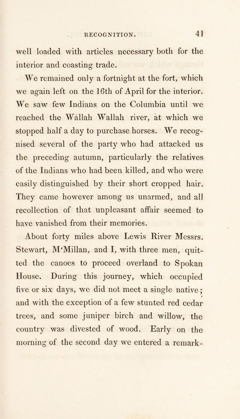 RECOGNITION. 4] well loaded with articles necessary both for the interior and coasting trade. We remained only a fortnight at the fort, which we again left on the 16th of April for the interior. We saw few Indians on the Columbia until we reached the Wallah Wallah river, at which we stopped half a day to purchase.horses. We recog- nised several of the party who had attacked us the preceding autumn, particularly the relatives of the Indians who had been killed, and who were easily distinguished by their short cropped hair. They came however among us unarmed, and all recollection of that unpleasant affair seemed to have vanished from their memories. About forty miles above Lewis River Messrs. Stewart, McMillan, and I, with three men, quit- ted the canoes to proceed overland to Spokan House. During this journey, which occupied five or six days, we did not meet a single native; and with the exception of a few stunted red cedar trees, and some juniper birch and willow, the country was divested of wood. Early on the morning of the second day we entered a remark-