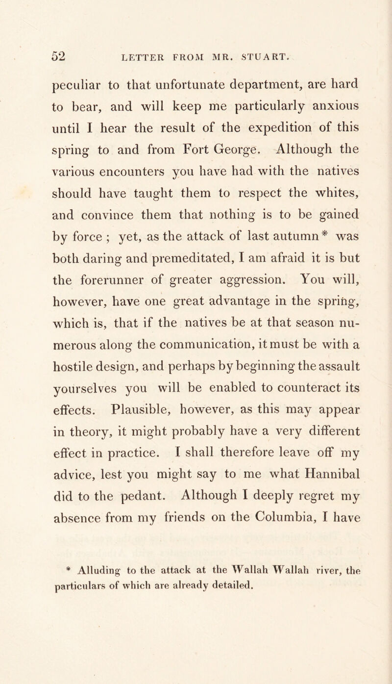 peculiar to that unfortunate department, are hard to bear, and will keep me particularly anxious until I hear the result of the expedition of this spring to and from Fort George. Although the various encounters you have had with the natives should have taught them to respect the whites, and convince them that nothing is to be gained by force ; yet, as the attack of last autumn* was both daring and premeditated, I am afraid it is but the forerunner of greater aggression. You will, however, have one great advantage in the spring, which is, that if the natives be at that season nu- merous along the communication, it must be with a hostile design, and perhaps by beginning the assault yourselves you will be enabled to counteract its effects. Plausible, however, as this may appear in theory, it might probably have a very different effect in practice. I shall therefore leave off my advice, lest you might say to me what Hannibal did to the pedant. Although I deeply regret my absence from my friends on the Columbia, I have * Alluding’ to the attack at the Wallah Wallah river, the particulars of which are already detailed.