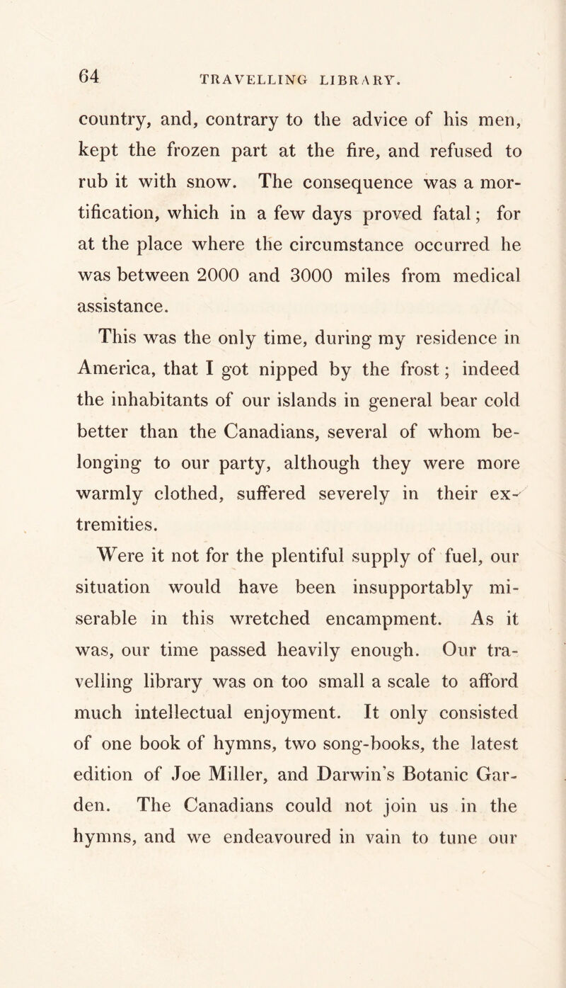 TRAVELLING LIBRARY. country, and, contrary to the advice of his men, kept the frozen part at the fire, and refused to rub it with snow. The consequence was a mor- tification, which in a few days proved fatal; for at the place where the circumstance occurred he was between 2000 and 3000 miles from medical assistance. This was the only time, during my residence in America, that I got nipped by the frost; indeed the inhabitants of our islands in general bear cold better than the Canadians, several of whom be- longing to our party, although they were more warmly clothed, suffered severely in their ex-^ tremities. Were it not for the plentiful supply of fuel, our situation would have been insupportably mi- serable in this wretched encampment. As it was, our time passed heavily enough. Our tra- velling library was on too small a scale to afford much intellectual enjoyment. It only consisted of one book of hymns, two song-books, the latest edition of Joe Miller, and Darwin’s Botanic Gar- den. The Canadians could not join us in the hymns, and we endeavoured in vain to tune our