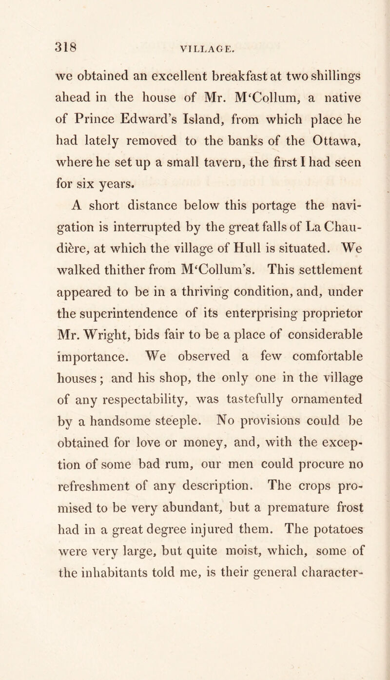 we obtained an excellent breakfast at two shillings ahead in the house of Mr. M'Collum, a native of Prince Edward’s Island, from which place he had lately removed to the banks of the Ottawa, where he setup a small tavern, the first I had seen for six years. A short distance below this portage the navi- gation is interrupted by the great falls of La Chau- diere, at which the village of Hull is situated. We walked thither from McCollum’s. This settlement appeared to be in a thriving condition, and, under the superintendence of its enterprising proprietor Mr. Wright, bids fair to be a place of considerable importance. We observed a few comfortable houses; and his shop, the only one in the village of any respectability, was tastefully ornamented by a handsome steeple. No provisions could be obtained for love or money, and, with the excep- tion of some bad rum, our men could procure no refreshment of any description. The crops pro- mised to be very abundant, but a premature frost had in a great degree injured them. The potatoes were very large, but quite moist, which, some of the inhabitants told me, is their general character-