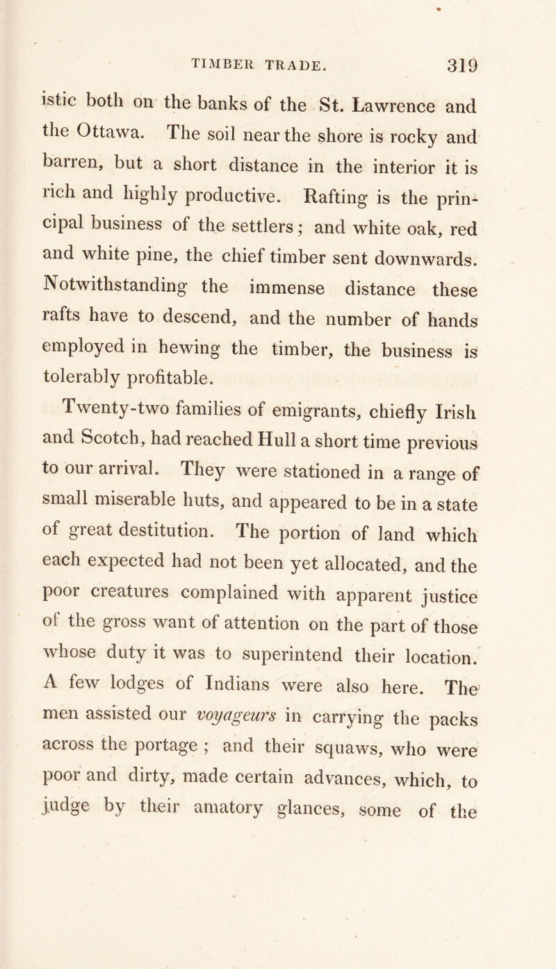 istic both on the banks of the - St. Lawrence and the Ottawa. The soil near the shore is rocky and barren, but a short distance in the interior it is rich and highly productive. Rafting is the prin- cipal business of the settlers; and white oak, red and white pine, the chief timber sent downwards. Notwithstanding the immense distance these rafts have to descend, and the number of hands employed in hewing the timber, the business is tolerably profitable. Twenty-two families of emigrants, chiefly Irish and Scotch, had reached Hull a short time previous to our arrival. They were stationed in a range of small miserable huts, and appeared to be in a state of great destitution. The portion of land which each expected had not been yet allocated, and the poor creatures complained with apparent justice of the gross want of attention on the part of those whose duty it was to superintend their location. A few lodges of Indians were also here. The men assisted our voyageurs in carrying the packs across the portage ; and their squaws, who were poor and dirty, made certain advances, which, to judge by their amatory glances, some of the