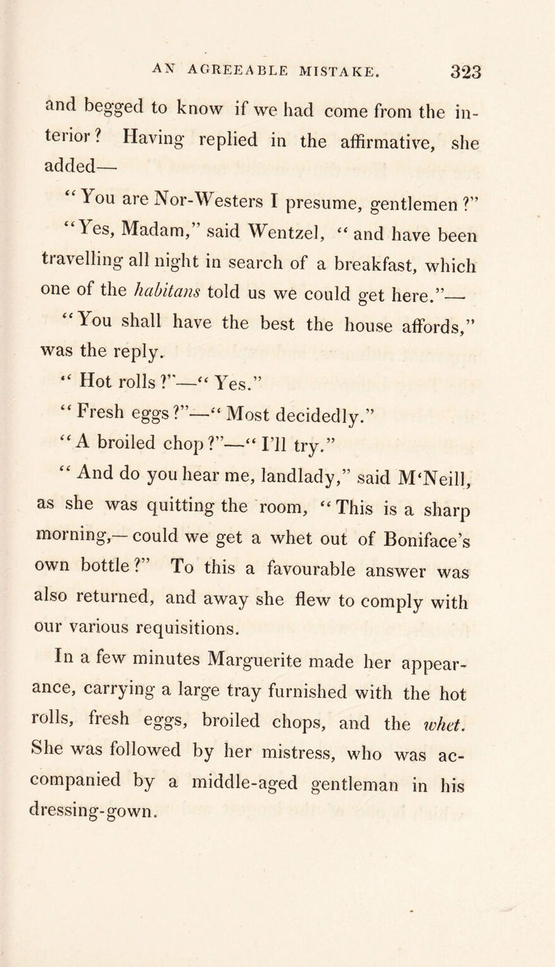 and begged to know if we had come from the in- terior ? Having replied in the affirmative, she added— ‘‘You areNor-Westers I presume, gentlemen?” Yes, Madam, said Wentzel, ‘‘ and have been travelling all night in search of a breakfast, which one of the hahitans told us we could get here.” “You shall have the best the house affords,” was the reply. “ Hot rolls?”—Yes.” “ Fresh eggs?”—Most decidedly.” “A broiled chop?”—“I’ll try.” “ And do you hear me, landlady,” said McNeill, as she was quitting the room, ‘^This is a sharp morning,— could we get a whet out of Boniface s own bottle?” To this a favourable answer was also retui ned, and away she flew to comply with our various requisitions. In a few minutes Marguerite made her appear- ance, carrying a large tray furnished with the hot rolls, fresh eggs, broiled chops, and the whd. She was followed by her mistress, who was ac- companied by a middle-aged gentleman in his dressing-gown.