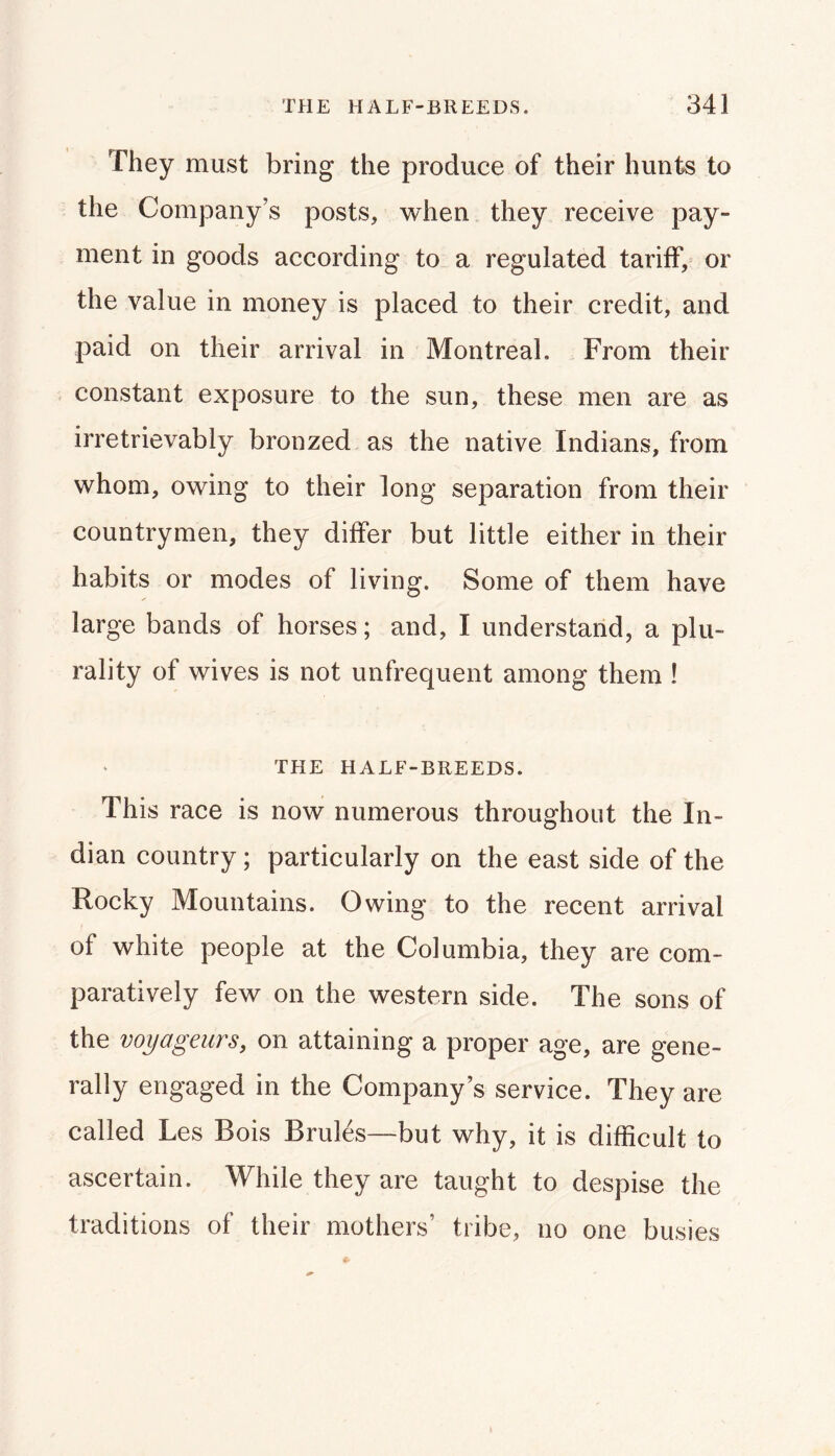 They must bring the produce of their hunts to the Company’s posts, when they receive pay- ment in goods according to a regulated tariff, or the value in money is placed to their credit, and paid on their arrival in Montreal. From their constant exposure to the sun, these men are as irretrievably bronzed as the native Indians, from whom, owing to their long separation from their countrymen, they differ but little either in their habits or modes of living. Some of them have large bands of horses; and, I understand, a plu- rality of wives is not unfrequent among them ! THE HALF-BREEDS. This race is now numerous throughout the In- dian country; particularly on the east side of the Rocky Mountains. Owing to the recent arrival of white people at the Columbia, they are com- paratively few on the western side. The sons of the voyageurs, on attaining a proper age, are gene- rally engaged in the Company’s service. They are called Les Bois Bruits—but why, it is difficult to ascertain. While they are taught to despise the traditions of their mothers’ tribe, no one busies