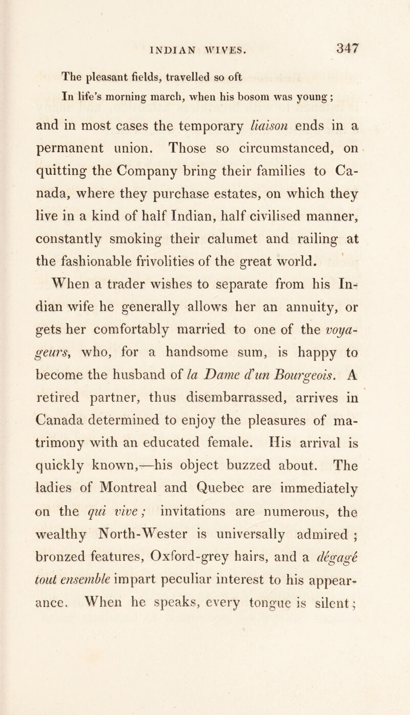 The pleasant fields, travelled so oft In life’s morning march, when his bosom was young; and in most cases the temporary liaison ends in a permanent union. Those so circumstanced, on ^ quitting the Company bring their families to Ca- nada, where they purchase estates, on which they live in a kind of half Indian, half civilised manner, constantly smoking their calumet and railing at the fashionable frivolities of the great world. When a trader wishes to separate from his In- dian wife he generally allows her an annuity, or gets her comfortably married to one of the voya- geiirs, who, for a handsome sum, is happy to become the husband of la Dame d\m Bouigeois. A retired partner, thus disembarrassed, arrives in Canada determined to enjoy the pleasures of ma- trimony with an educated female. His arrival is quickly known,—his object buzzed about. The ladies of Montreal and Quebec are immediately on the qni live; invitations are numerous, the wealthy North-Wester is universally admired ; bronzed features. Oxford-grey hairs, and a degage tout ensemble impart peculiar interest to his appear- ance. When he speaks, every tongue is silent ;