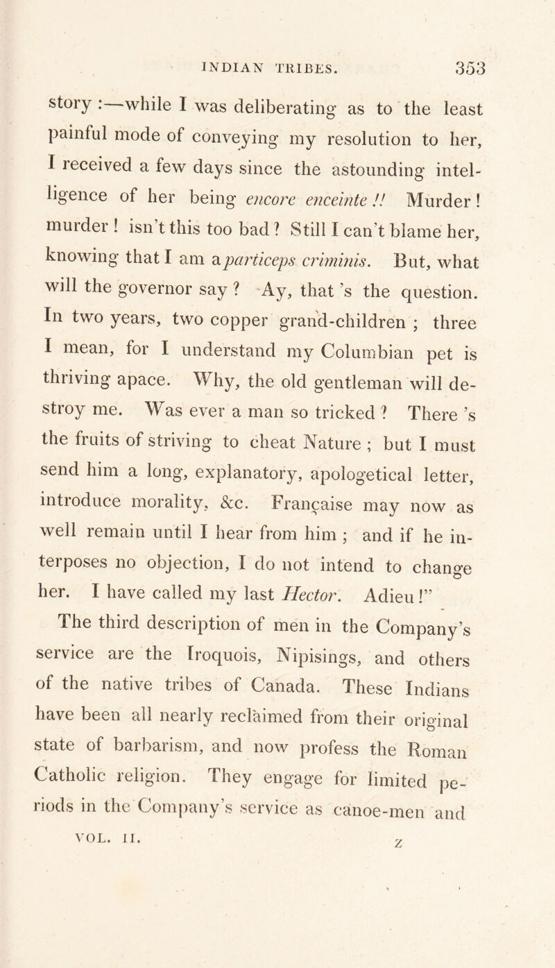 story : while I was deliberating as to the least painful mode of conveying my resolution to her, I received a few days since the astounding intel- ligence of her being' encore enceinte !! Murder ! murder ! isn t this too bad ? Still I can’t blame her, knowing that I am diparticeps crminis. But, what will the governor say ? Ay, that’s the question. In two years, two copper grand-children ; three I mean, for I understand my Columbian pet is thriving apace. Why, the old gentleman will de- stroy me. Was ever a man so tricked ? There’s the fruits of striving to cheat Nature ; but I must send him a long, explanatory, apologetical letter, introduce morality, &c. Frani^aise may now as well remain until I hear from him ; and if he in- terposes no objection, I do not intend to change her. I have called my last Hector. Adieu!” The third description of men in the Company’s service are the Iroquois, Nipisings, and others of the native tribes of Canada. These Indians have been all nearly reclaimed from their original state of barbarism, and now profess the Roman Catholic religion. They engage for limited pe- riods in the Company’s service as canoe-men and VOL. II. y