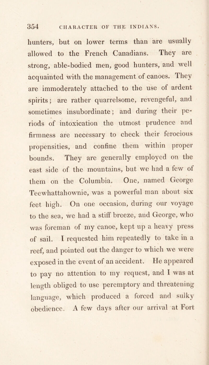 hunters, but on lower terms than are usually allowed to the French Canadians. They are _ strong, able-bodied men, good hunters, and well acquainted with the management of canoes. They are immoderately attached to the use of ardent spirits; are rather quarrelsome, revengeful, and sometimes insubordinate; and during their pe- riods of intoxication the utmost prudence and firmness are necessary to check their ferocious propensities, and confine them within proper bounds. They are generally employed on the east side of the mountains, but we had a few of them on the Columbia. One, named George Teewhattahownie, was a powerful man about six feet high. On one occasion, during our voyage to the sea, we had a stiff breeze, and George, who was foreman of my canoe, kept up a heavy press of sail. I requested him repeatedly to take in a reef, and pointed out the danger to which we were exposed in the event of an accident. He appeared to pay no attention to my request, and I was at length obliged to use peremptory and threatening language, which produced a forced and sulky obedience, A few days after our arrival at Fort