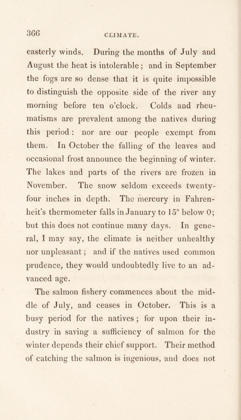 CLIMATE. easterly winds. During the months of July and August the heat is intolerable ; and in September the fogs are so dense that it is quite impossible to distinguish the opposite side of the river any morning before ten o’clock. Colds and rheu- matisms are prevalent among the natives during this period: nor are our people exempt from them. In October the falling of the leaves and occasional frost announce the beginning of winter. The lakes and parts of the rivers are frozen in November. The snow seldom exceeds twenty- four inches in depth. The mercury in Fahren- heit’s thermometer falls in January to 15° below 0; but this does not continue many days. In gene- ral, I may say, the climate is neither unhealthy nor unpleasant; and if the natives used common prudence, they would undoubtedly live to an ad- vanced age. The salmon fishery commences about the mid- dle of July, and ceases in October. This is a busy period for the natives ; for upon their in- dustry in saving a sufficiency of salmon for the winter depends their chief support. Their method of catching the salmon is ingenious, and does not