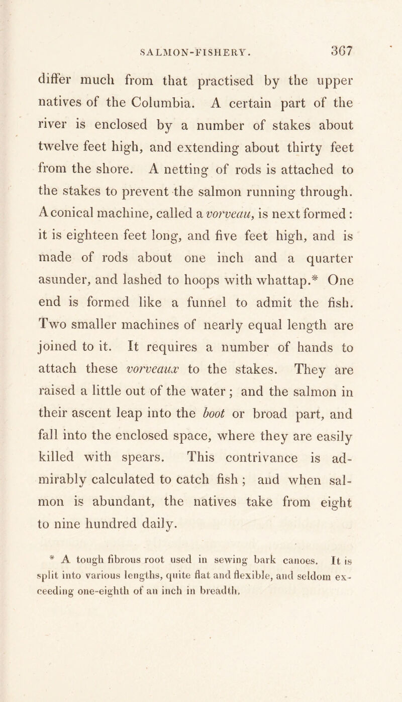 SALMON-FISHERY. 3G7 differ much from that practised by the upper natives of the Columbia. A certain part of the river is enclosed by a number of stakes about twelve feet high, and extending about thirty feet from the shore. A netting of rods is attached to the stakes to prevent the salmon running through. A conical machine, called a vorveau, is next formed : it is eighteen feet long, and five feet high, and is made of rods about one inch and a quarter asunder, and lashed to hoops with whattap.^ One end is formed like a funnel to admit the fish. Two smaller machines of nearly equal length are joined to it. It requires a number of hands to attach these vorveaux to the stakes. They are raised a little out of the water; and the salmon in their ascent leap into the boot or broad part, and fall into the enclosed space, where they are easily killed with spears. This contrivance is ad- mirably calculated to catch fish ; and when sal- mon is abundant, the natives take from eight to nine hundred daily. ^ A tough fibrous root used in sewing bark canoes. It is split into various lengths, quite flat and flexible, and seldom ex» ceeding one-eighth of an inch in breadth.