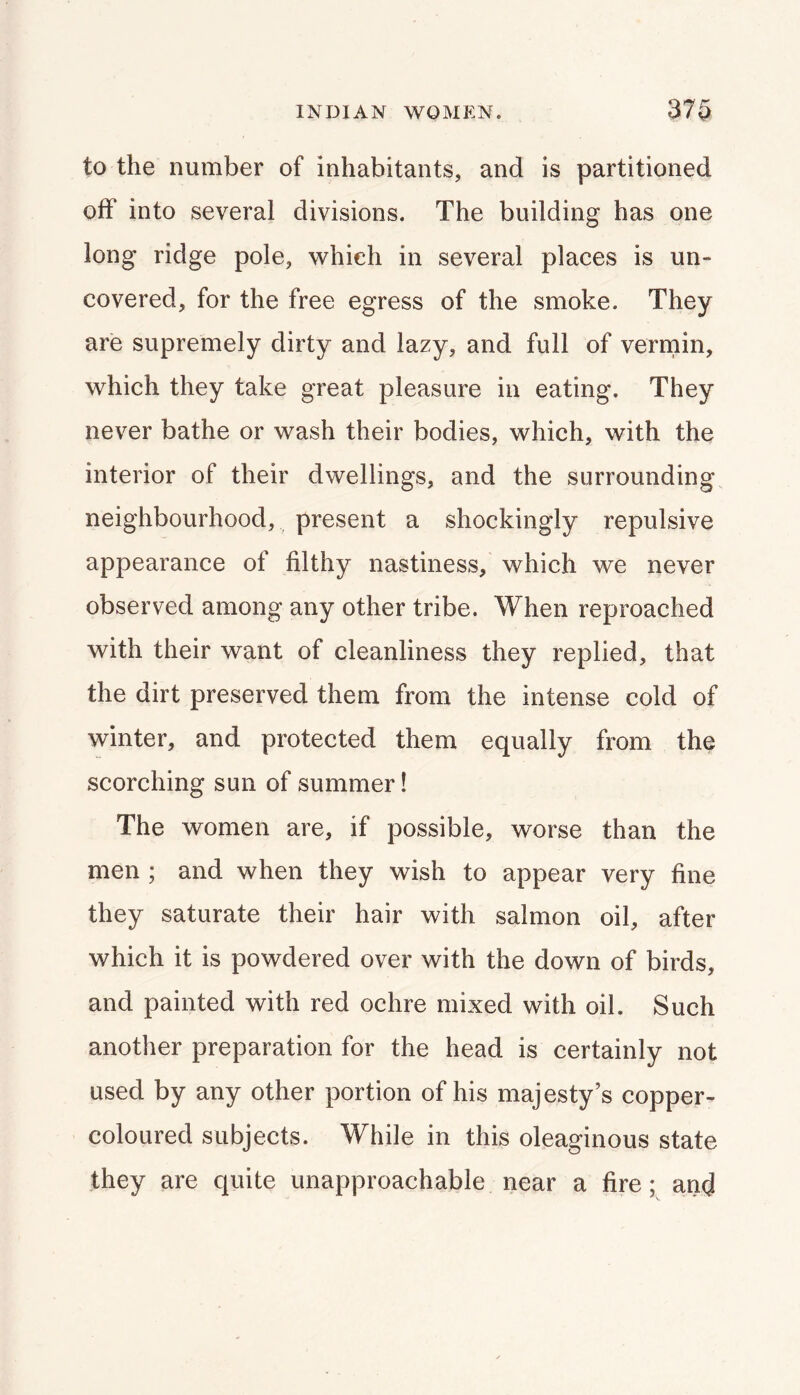 to the number of inhabitants, and is partitioned off into several divisions. The building has one long ridge pole, which in several places is un- covered, for the free egress of the smoke. They are supremely dirty and lazy, and full of verniin, which they take great pleasure in eating. They never bathe or wash their bodies, which, with the interior of their dwellings, and the surrounding neighbourhood, present a shockingly repulsive appearance of filthy nastiness, which we never observed among any other tribe. When reproached with their want of cleanliness they replied, that the dirt preserved them from the intense cold of winter, and protected them equally from the scorching sun of summer! The women are, if possible, worse than the men ; and when they wish to appear very fine they saturate their hair with salmon oil, after which it is powdered over with the down of birds, and painted with red ochre mixed with oil. Such another preparation for the head is certainly not used by any other portion of his majesty’s copper- coloured subjects. While in this oleaginous state they are quite unapproachable near a fire; and