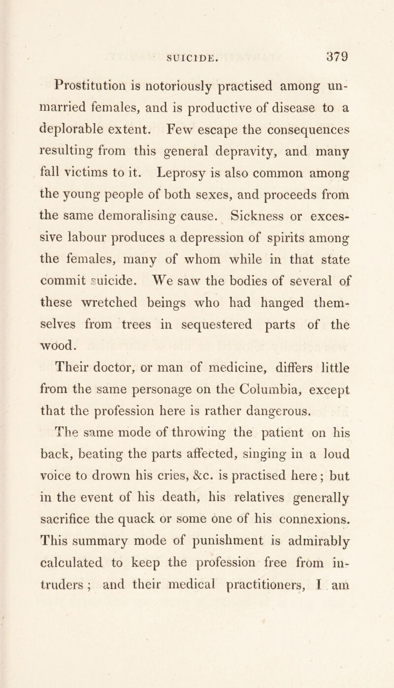 Prostitution is notoriously practised among un> married females, and is productive of disease to a deplorable extent. Few escape the consequences resulting from this general depravity, and many fall victims to it. Leprosy is also common among the young people of both sexes, and proceeds from the same demoralising cause. Sickness or exces- sive labour produces a depression of spirits among the females, many of whom while in that state commit suicide. We saw the bodies of several of these wretched beings who had hanged them- selves from trees in sequestered parts of the wood. Their doctor, or man of medicine, differs little from the same personage on the Columbia, except that the profession here is rather dangerous. The same mode of throwing the patient on his back, beating the parts affected, singing in a loud voice to drown his cries, &c. is practised here; but in the event of his death, his relatives generally sacrifice the quack or some one of his connexions. This summary mode of punishment is admirably calculated to keep the profession free from in- truders ; and their medical practitioners, I am