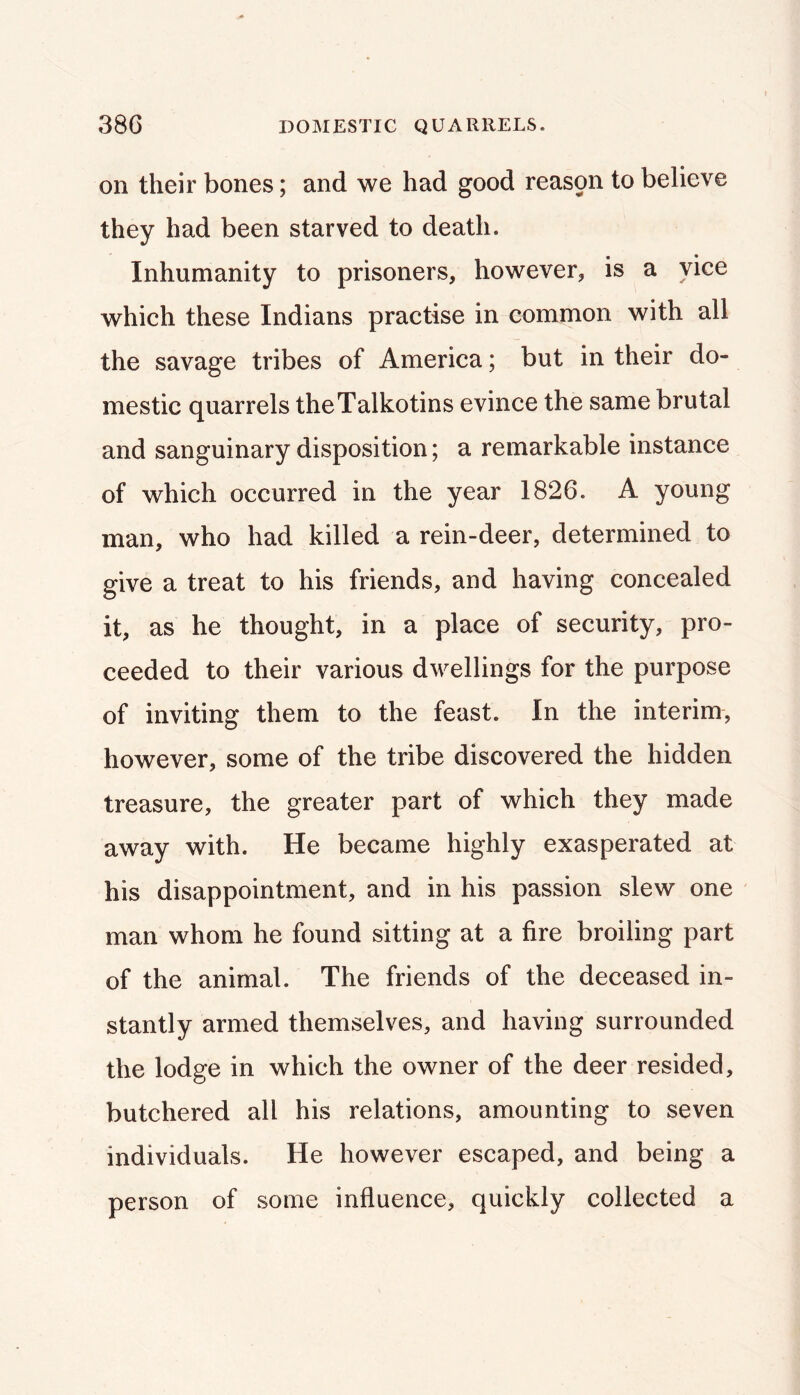 38G DOMESTIC QUARRELS. on their bones; and we had good reas9n to believe they had been starved to death. Inhumanity to prisoners, however, is a vice which these Indians practise in common with all the savage tribes of America; but in their do- mestic quarrels theTalkotins evince the same brutal and sanguinary disposition; a remarkable instance of which occurred in the year 1826. A young man, who had killed a rein-deer, determined to give a treat to his friends, and having concealed it, as he thought, in a place of security, pro- ceeded to their various dwellings for the purpose of inviting them to the feast. In the interim, however, some of the tribe discovered the hidden treasure, the greater part of which they made away with. He became highly exasperated at his disappointment, and in his passion slew one man whom he found sitting at a fire broiling part of the animal. The friends of the deceased in- stantly armed themselves, and having surrounded the lodge in which the owner of the deer resided, butchered all his relations, amounting to seven individuals. He however escaped, and being a person of some influence, quickly collected a