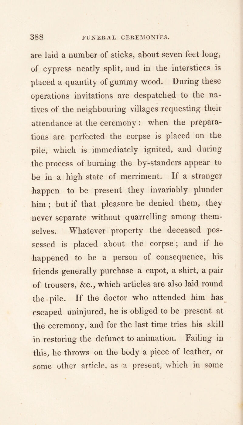 are laid a number of sticks, about seven feet long, of cypress neatly split, and in the interstices is placed a quantity of gummy \vood. Daring these operations invitations are despatched to the na- tives of the neighbouring villages requesting their attendance at the ceremony: when the prepara- tions are perfected the corpse is placed on the pile, which is immediately ignited, and during the process of burning the by-standers appear to be in a high state of merriment. If a stranger happen to be present they invariably plunder him ; but if that pleasure be denied them, they never separate without quarrelling among them- selves. Whatever property the deceased pos- sessed is placed about the corpse; and if he happened to be a person of consequence, his friends generally purchase a capot, a shirt, a pair of trousers, &c., which articles are also laid round the pile. If the doctor who attended him has escaped uninjured, he is obliged to be present at the ceremony, and for the last time tries his skill in restoring the defunct to animation. Failing in this, he throws on the body a piece of leather, or some other article, as a present, which in some