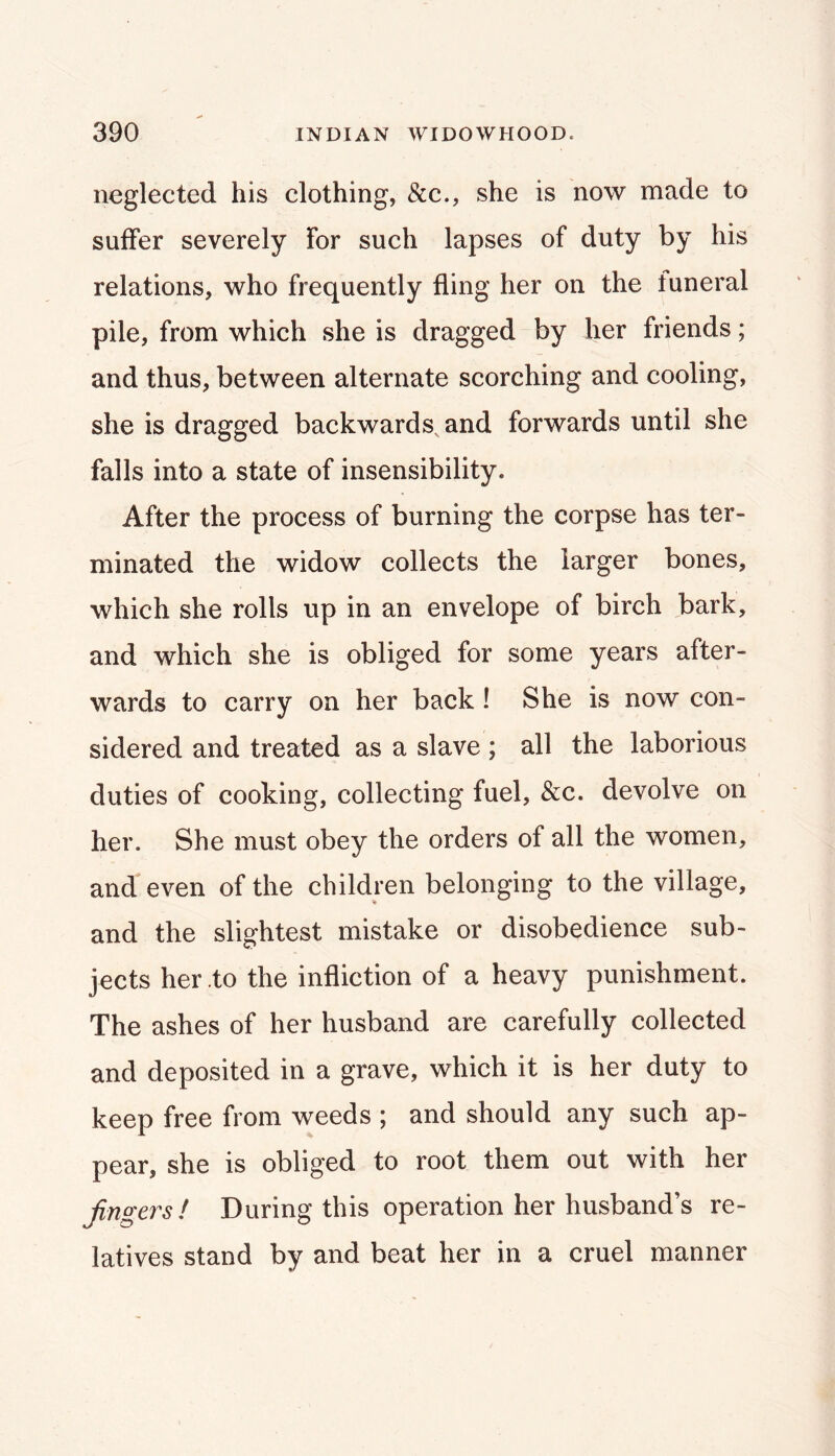 neglected his clothing, &c., she is now made to suffer severely for such lapses of duty by his relations, who frequently fling her on the funeral pile, from which she is dragged by her friends; and thus, between alternate scorching and cooling, she is dragged backwards^ and forwards until she falls into a state of insensibility. After the process of burning the corpse has ter- minated the widow collects the larger bones, which she rolls up in an envelope of birch bark, and which she is obliged for some years after- wards to carry on her back! She is now con- sidered and treated as a slave ; all the laborious duties of cooking, collecting fuel, &c. devolve on her. She must obey the orders of all the women, and even of the children belonging to the village, and the slightest mistake or disobedience sub- jects her to the infliction of a heavy punishment. The ashes of her husband are carefully collected and deposited in a grave, which it is her duty to keep free from weeds ; and should any such ap- pear, she is obliged to root them out with her fingers! During this operation her husband’s re- latives stand by and beat her in a cruel manner