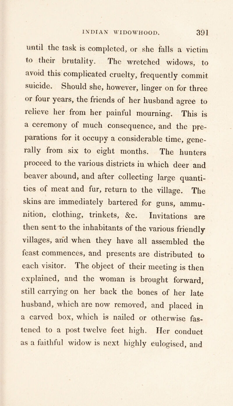 until the task is completed, or she falls a victim to their brutality. The wretched widows, to avoid this complicated cruelty, frequently commit suicide. Should she, however, linger on for three or four years, the friends of her husband agree to relieve her from her painful mourning. This is a ceremony of much consequence, and the pre- parations for it occupy a considerable time, gene- rally from six to eight months. The hunters proceed to the various districts in which deer and beaver abound, and after collecting large quanti- ties of meat and fur, return to the village. The skins are immediately bartered for guns, ammu- nition, clothing, trinkets, &c. Invitations are then sent to the inhabitants of the various friendly villages, and when they have all assembled the feast commences, and presents are distributed to each visitor. The object of their meeting is then explained, and the woman is brought forward, still carrying on her back the bones of her late husband, which are now removed, and placed in a carved box, which is nailed or otherwise fas- tened to a post twelve feet high. Her conduct as a faithful widow is next highly eulogised, and