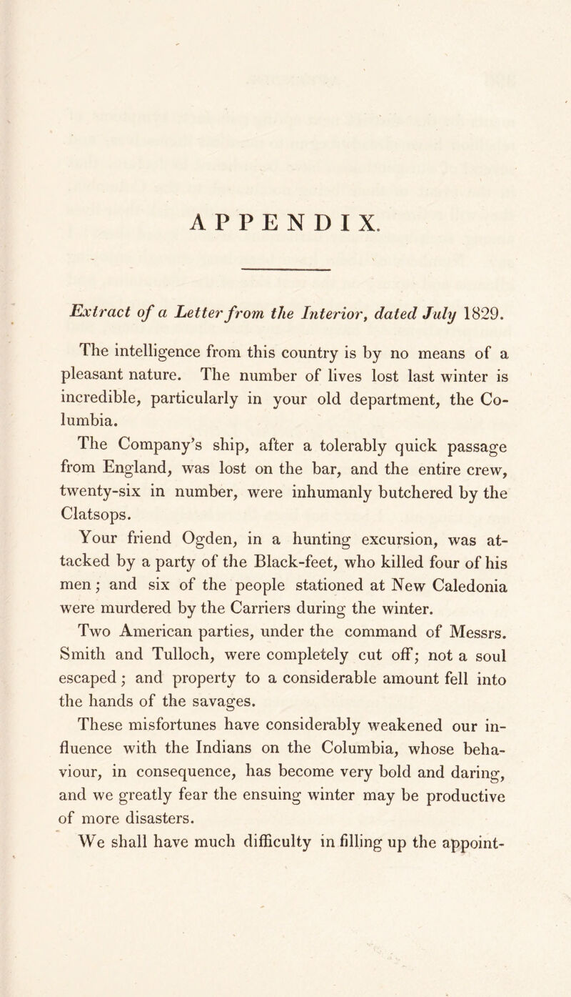 APPENDIX. Extract of a Letter from the Interior ^ dated July 1829. The intelligence from this country is by no means of a pleasant nature. The number of lives lost last winter is incredible, particularly in your old department, the Co- lumbia. The Company’s ship, after a tolerably quick passage from England, was lost on the bar, and the entire crew, twenty-six in number, were inhumanly butchered by the Clatsops. Your friend Ogden, in a hunting excursion, was at- tacked by a party of the Black-feet, who killed four of his men; and six of the people stationed at New Caledonia were murdered by the Carriers during the winter. Two American parties, under the command of Messrs. Smith and Tulloch, were completely cut off; not a soul escaped; and property to a considerable amount fell into the hands of the savages. These misfortunes have considerably weakened our in- fluence with the Indians on the Columbia, whose beha- viour, in consequence, has become very bold and daring, and we greatly fear the ensuing winter may be productive of more disasters. We shall have much difficulty in filling up the appoint-