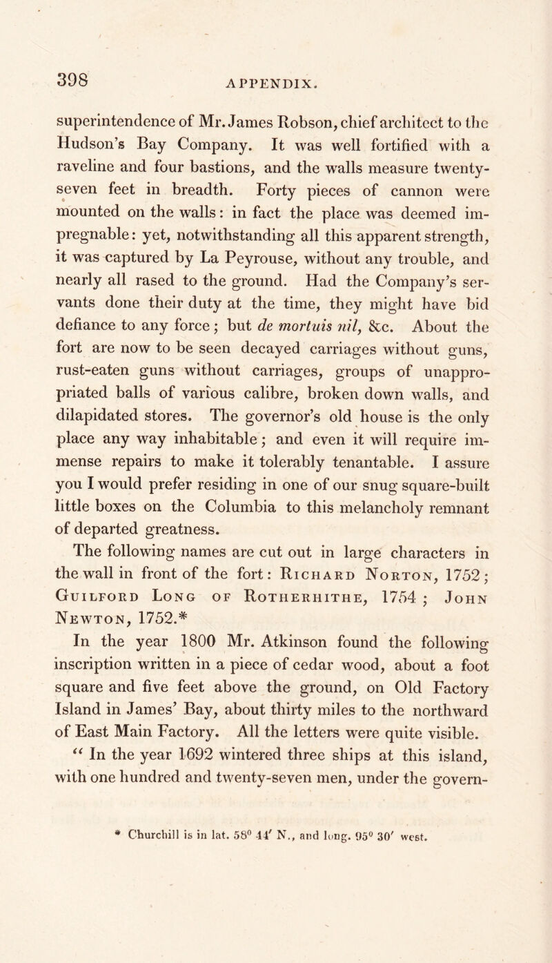 superintendence of Mr. James Robson, chief architect to the Hudson’s Bay Company. It was well fortified with a raveline and four bastions, and the wMls measure twenty- seven feet in breadth. Forty pieces of cannon were mounted on the walls: in fact the place was deemed im- pregnable: yet, notwithstanding all this apparent strength, it was captured by La Peyrouse, without any trouble, and nearly all rased to the ground. Had the Company’s ser- vants done their duty at the time, they might have bid defiance to any force ; but de mortuis 7ul, &c. About the fort are now to be seen decayed carriages without guns, rust-eaten guns without carriages, groups of unappro- priated balls of various calibre, broken down walls, and dilapidated stores. The governor’s old house is the only place any way inhabitable; and even it will require im- mense repairs to make it tolerably tenant able. I assure you I would prefer residing in one of our snug square-built little boxes on the Columbia to this melancholy remnant of departed greatness. The following names are cut out in large characters in the wall in front of the fort: Richard Norton, 1752; Guilford Long of Rotherhithe, 1754 ; John Newton, 1752.* In the year 1800 Mr. Atkinson found the following inscription written in a piece of cedar wood, about a foot square and five feet above the ground, on Old Factory Island in James’ Bay, about thirty miles to the northward of East Main Factory. All the letters were quite visible. In the year 1692 wintered three ships at this island, with one hundred and twenty-seven men, under the govern- * Churchill is in lat. 58” -14' N., and lung. 95” 30' west.