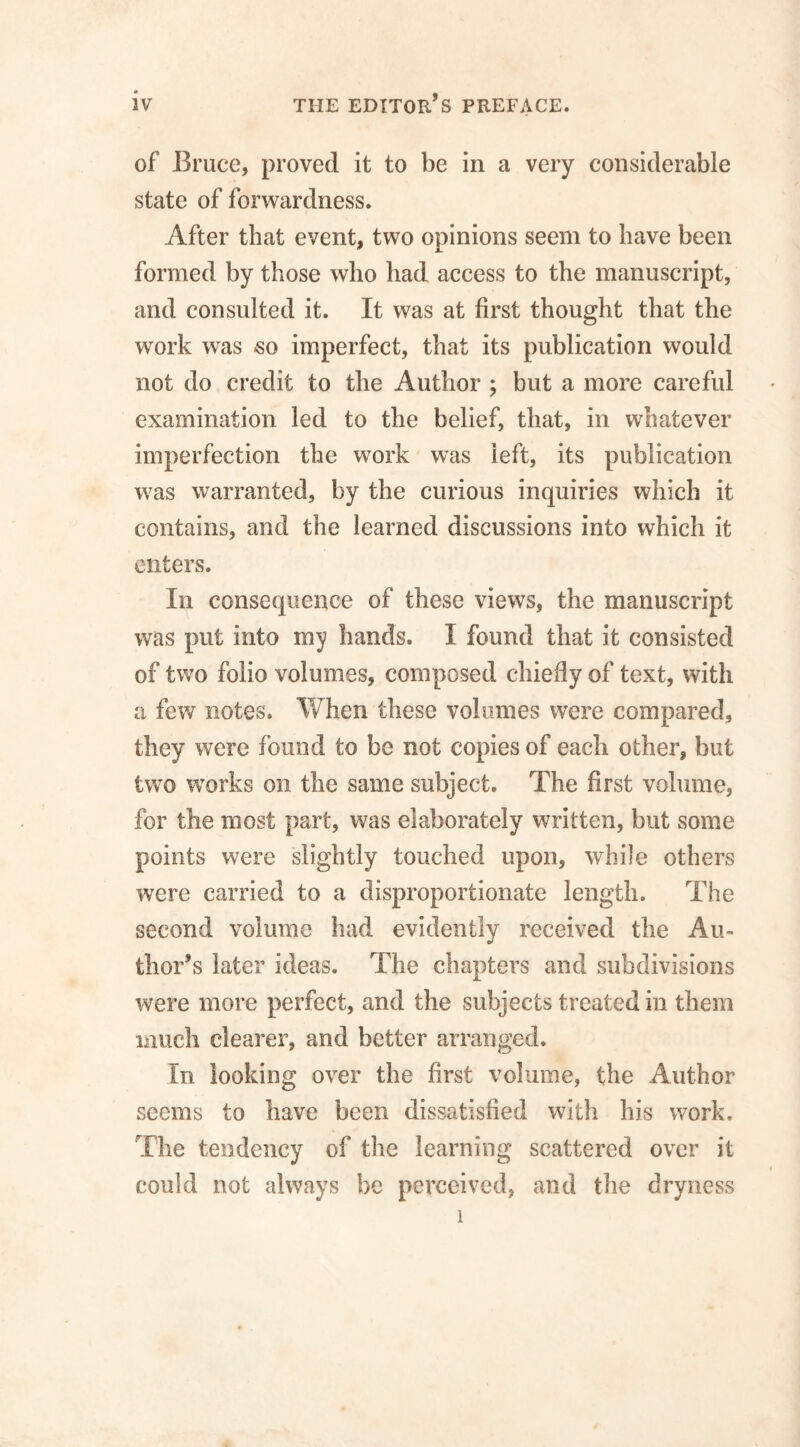 of Bruce, proved it to be in a very considerable state of forwardness. After that event, two opinions seem to have been formed by those who had access to the manuscript, and consulted it. It was at first thought that the work was -so imperfect, that its publication would not do credit to the Author ; but a more careful examination led to the belief, that, in whatever imperfection the work was left, its publication w7as warranted, by the curious inquiries which it contains, and the learned discussions into which it enters. In consequence of these views, the manuscript was put into my hands. I found that it consisted of two folio volumes, composed chiefly of text, with a few notes. When these volumes were compared, they were found to be not copies of each other, but two works on the same subject. The first volume, for the most part, was elaborately written, but some points were slightly touched upon, while others were carried to a disproportionate length. The second volume had evidently received the Au¬ thor’s later ideas. The chapters and subdivisions were more perfect, and the subjects treated in them much clearer, and better arranged. In looking over the first volume, the Author seems to have been dissatisfied with his work. The tendency of the learning scattered over it could not always be perceived, and the dryness 1