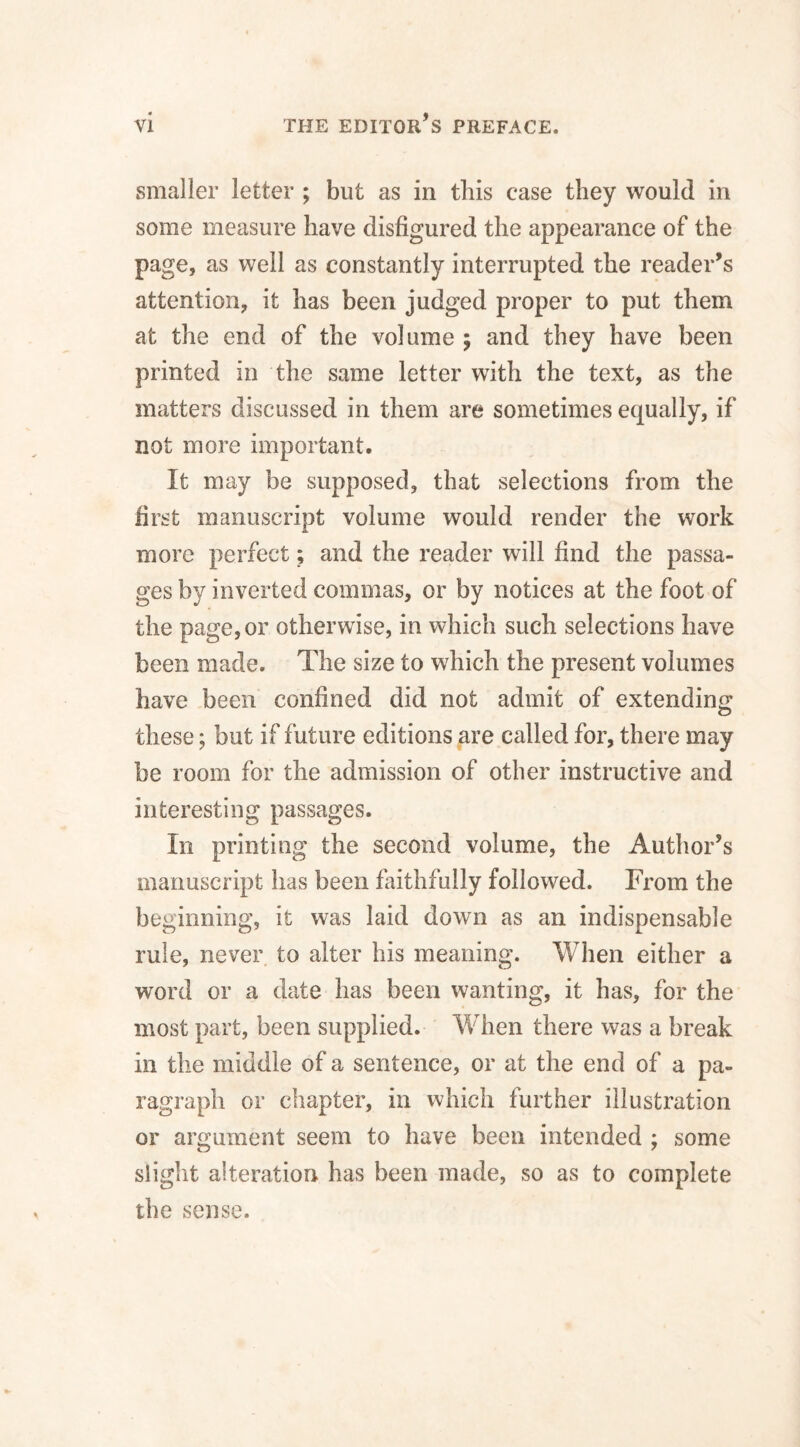 smaller letter ; but as in this case they would in some measure have disfigured the appearance of the page, as well as constantly interrupted the reader’s attention, it has been judged proper to put them at the end of the volume ; and they have been printed in the same letter with the text, as the matters discussed in them are sometimes equally, if not more important. It may be supposed, that selections from the first manuscript volume would render the work more perfect; and the reader will find the passa¬ ges by inverted commas, or by notices at the foot of the page, or otherwise, in which such selections have been made. The size to which the present volumes have been confined did not admit of extending these; but if future editions are called for, there may be room for the admission of other instructive and interesting passages. In printing the second volume, the Author’s manuscript has been faithfully followed. From the beginning, it was laid down as an indispensable rule, never to alter his meaning. When either a word or a date has been wanting, it has, for the most part, been supplied. WTen there was a break in the middle of a sentence, or at the end of a pa¬ ragraph or chapter, in which further illustration or argument seem to have been intended ; some slight alteration has been made, so as to complete the sense.