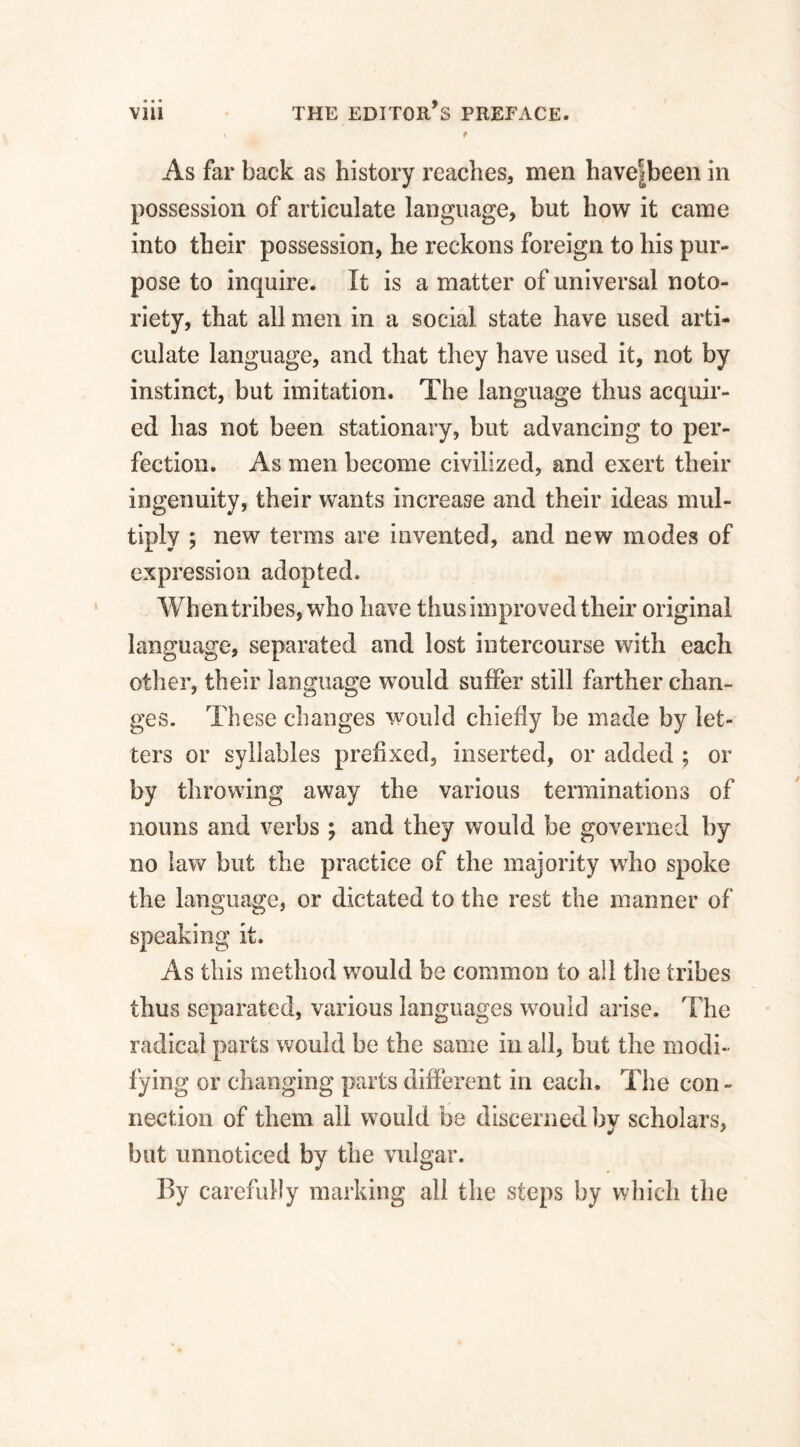 V . f As far back as history reaches, men have|been in possession of articulate language, but how it came into their possession, he reckons foreign to his pur¬ pose to inquire. It is a matter of universal noto¬ riety, that all men in a social, state have used arti¬ culate language, and that they have used it, not by instinct, but imitation. The language thus acquir¬ ed has not been stationary, but advancing to per¬ fection. As men become civilized, and exert their ingenuity, their wants increase and their ideas mul¬ tiply ; new terms are invented, and new modes of expression adopted. When tribes, who have thus improved their original language, separated and lost intercourse with each other, their language would suffer still farther chan¬ ges. These changes would chiefly be made by let¬ ters or syllables prefixed, inserted, or added ; or by throwing away the various terminations of nouns and verbs ; and they would be governed by no law but the practice of the majority who spoke the language, or dictated to the rest the manner of speaking it. As this method would be common to all the tribes thus separated, various languages would arise. The radical parts would be the same in all, but the modi¬ fying or changing parts different in each. The con¬ nection of them all would be discerned by scholars, but unnoticed by the vulgar. By carefully marking all the steps by which the