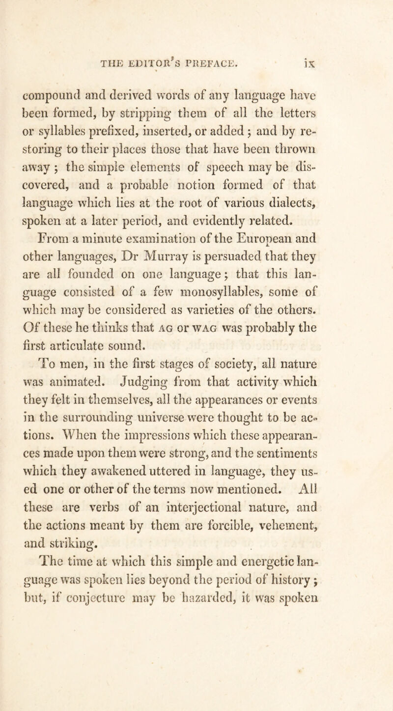 compound and derived words of any language have been formed, by stripping them of all the letters or syllables prefixed, inserted, or added ; and by re¬ storing to their places those that have been thrown away ; the simple elements of speech may be dis¬ covered, and a probable notion formed of that language which lies at the root of various dialects, spoken at a later period, and evidently related, From a minute examination of the European and A. other languages, Dr Murray is persuaded that they are all founded on one language; that this lan¬ guage consisted of a few monosyllables, some of which may be considered as varieties of the others. Of these he thinks that ag or wag was probably the first articulate sound. To men, in the first stages of society, all nature was animated. Judging from that activity which they felt in themselves, all the appearances or events in. the surrounding universe were thought to be ac¬ tions. When the impressions which these appearan¬ ces made upon them were strong, and the sentiments which they awakened uttered in language, they us¬ ed one or other of the terms now mentioned. All these are verbs of an interjectional nature, and the actions meant by them are forcible, vehement, and striking. The time at which this simple and energetic lan¬ guage was spoken lies beyond the period of history ; but, if conjecture may be hazarded, it was spoken