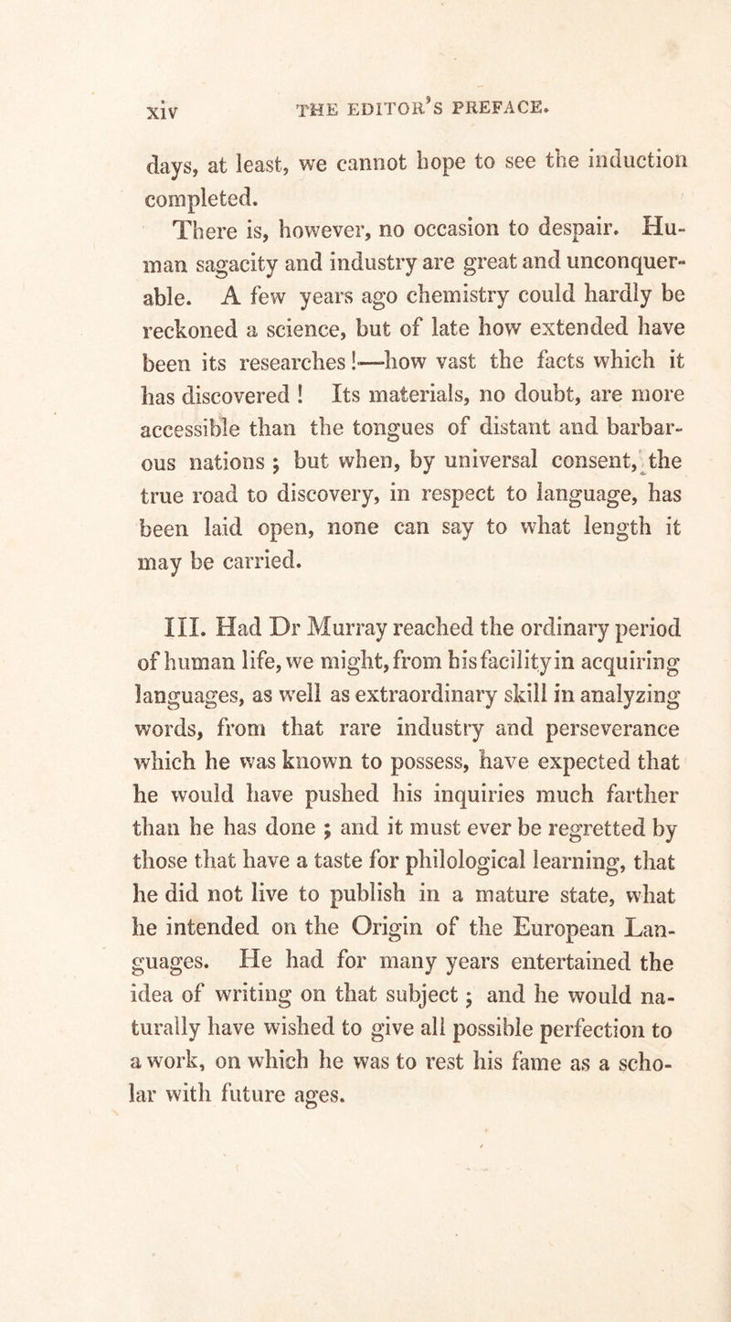 days, at least, we cannot hope to see the induction completed. There is, however, no occasion to despair. Hu¬ man sagacity and industry are great and unconquer¬ able. A few years ago chemistry could hardly be reckoned a science, but of late how extended have been its researches!—how vast the facts which it lias discovered ! Its materials, no doubt, are more accessible than the tongues of distant and barbar¬ ous nations ; but when, by universal consent, the true road to discovery, in respect to language, has been laid open, none can say to what length it may be carried. III. Had Dr Murray reached the ordinary period of human life, we might, from his facility in acquiring languages, as well as extraordinary skill in analyzing words, from that rare industry and perseverance which he was known to possess, have expected that he would have pushed his inquiries much farther than he has done ; and it must ever be regretted by those that have a taste for philological learning, that he did not live to publish in a mature state, what he intended on the Origin of the European Lan¬ guages. He had for many years entertained the idea of writing on that subject; and he would na¬ turally have wished to give all possible perfection to a work, on which he was to rest his fame as a scho¬ lar with future ages.