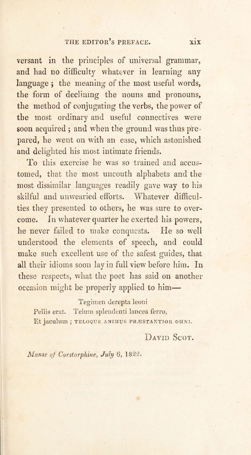 versant in the principles of universal grammar, and had no difficulty whatever in learning any language \ the meaning of the most useful words, the form of declining the nouns and pronouns, the method of conjugating the verbs, the power of the most ordinary and useful connectives were soon acquired ; and when the ground was thus pre¬ pared, he went on with an ease, which astonished and delighted his most intimate friends. To this exercise he was so trained and accus¬ tomed, that the most uncouth alphabets and the most dissimilar languages readily gave way to his skilful and unwearied efforts. Whatever difficul¬ ties they presented to others, he was sure to over¬ come. In whatever quarter he exerted his powers, he never failed to make conquests. He so well understood the elements of speech, and could make such excellent use of the safest guides, that all their idioms soon lay in full view before him. In these respects, what the poet has said on another occasion might be properly applied to him— Tegimen derepta leoni Pellis erat. Telum splendenti lancea ferro, Et jaculum; teloque animus pr/estantioe omni. David Scot. Manse of Corstorphine, July Q, 1822.