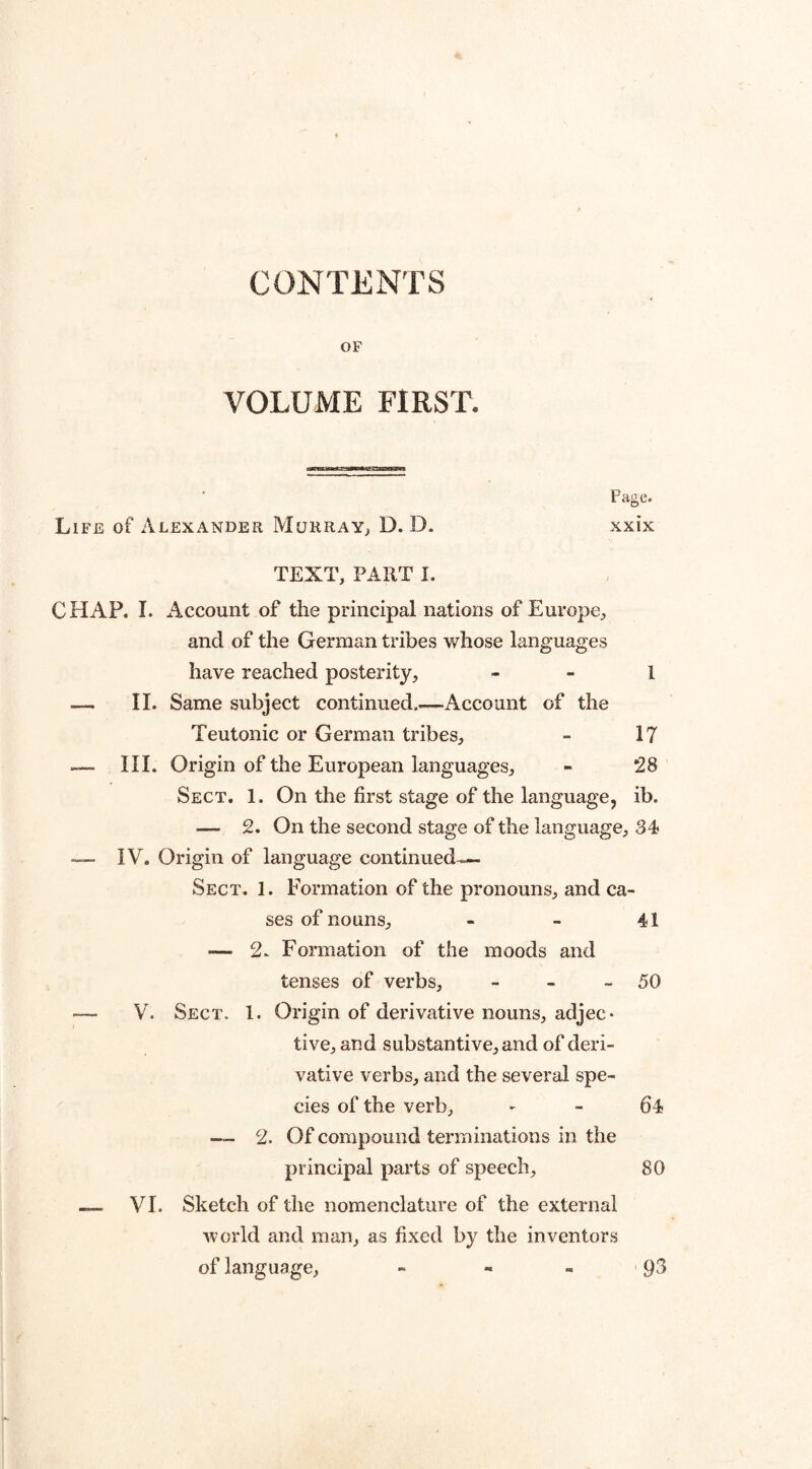 CONTENTS OF VOLUME FIRST. Page. Life of Alexander Murray, D. D. xxix TEXT, PART I. CHAP. I. Account of the principal nations of Europe, and of the German tribes whose languages have reached posterity, 1 — II. Same subject continued_Account of the Teutonic or German tribes, - 17 — III. Origin of the European languages, - 28 Sect. 1. On the first stage of the language, ib. — 2. On the second stage of the language, 34 — IV. Origin of language continued— Sect. 1. Formation of the pronouns, and ca¬ ses of nouns, - - 41 — 2. Formation of the moods and tenses of verbs, - - - 50 — V. Sect. 1. Origin of derivative nouns, adjec* tive, and substantive, and of deri¬ vative verbs, and the several spe¬ cies of the verb, 64 — 2. Of compound terminations in the principal parts of speech, 80 — VI. Sketch of the nomenclature of the external world and man, as fixed by the inventors of language, - 93