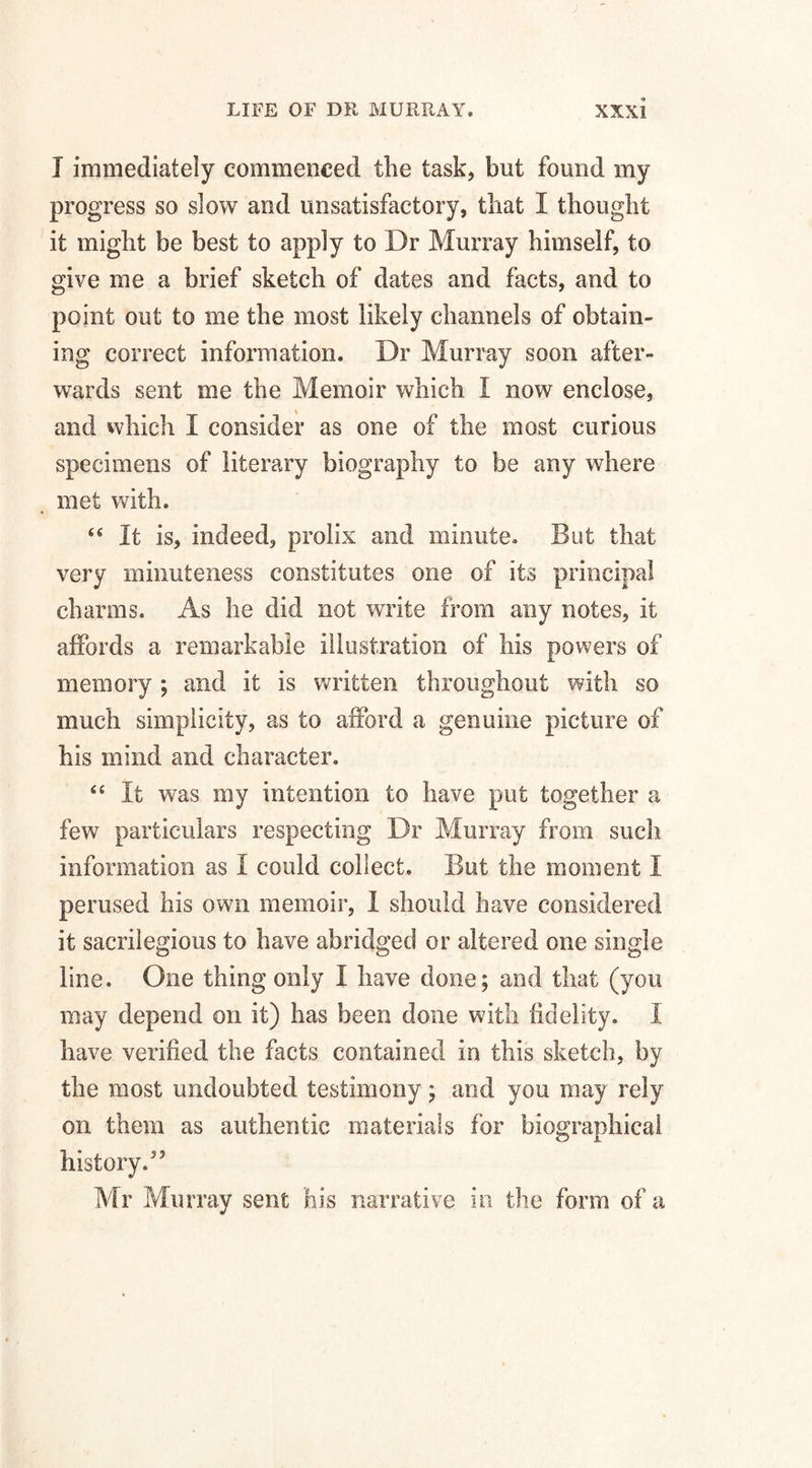 I immediately commenced the task, but found my progress so slow and unsatisfactory, that I thought it might be best to apply to Dr Murray himself, to give me a brief sketch of dates and facts, and to point out to me the most likely channels of obtain¬ ing correct information. Dr Murray soon after¬ wards sent me the Memoir which I now enclose, and which 1 consider as one of the most curious specimens of literary biography to be any where met with. <fi It is, indeed, prolix and minute. But that very minuteness constitutes one of its principal charms. As he did not write from any notes, it affords a remarkable illustration of his powers of memory ; and it is written throughout with so much simplicity, as to afford a genuine picture of his mind and character. “ It was my intention to have put together a few particulars respecting Dr Murray from such information as I could collect. But the moment I perused his own memoir, I should have considered it sacrilegious to have abridged or altered one single line. One thing only I have done; and that (you may depend on it) has been done with fidelity. I have verified the facts contained in this sketch, by the most undoubted testimony; and you may rely on them as authentic materials for biographical history.55 Mr Murray sent his narrative in the form of a