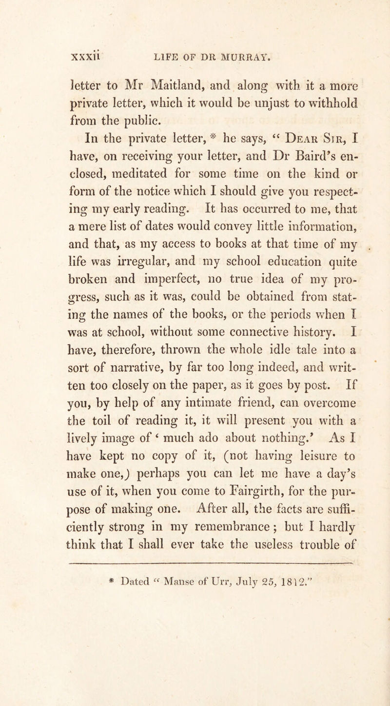 letter to Mr Maitland, and along with it a more private letter, which it would be unjust to withhold from the public. In the private letter, * he says, “ Dear Sir, I have, on receiving your letter, and Dr Baird’s en¬ closed, meditated for some time on the kind or form of the notice which I should give you respect¬ ing my early reading. It has occurred to me, that a mere list of dates would convey little information, and that, as my access to books at that time of my life was irregular, and my school education quite broken and imperfect, no true idea of my pro¬ gress, such as it was, could be obtained from stat¬ ing the names of the books, or the periods when I was at school, without some connective history. I have, therefore, thrown the whole idle tale into a sort of narrative, by far too long indeed, and writ¬ ten too closely on the paper, as it goes by post. If you, by help of any intimate friend, can overcome the toil of reading it, it will present you with a lively image of 4 much ado about nothing.’ As I have kept no copy of it, (not having leisure to make one,J perhaps you can let me have a day’s use of it, when you come to Fairgirth, for the pur¬ pose of making one. After all, the facts are suffi¬ ciently strong in my remembrance ; but I hardly think that I shall ever take the useless trouble of # Dated Manse of Urr, July 25, 1812/’