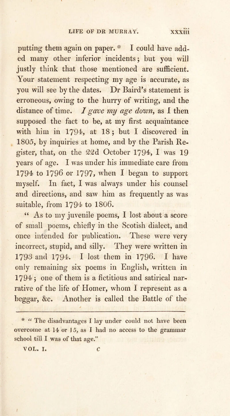 putting them again on paper. * I could have add¬ ed many other inferior incidents; but you will justly think that those mentioned are sufficient. Your statement respecting my age is accurate, as you will see by the dates. Dr Baird’s statement is erroneous, owing to the hurry of writing, and the distance of time. 1 gave my age down, as 1 then supposed the fact to be, at my first acquaintance with him in 1794, at 18 ; but I discovered in 1805, by inquiries at home, and by the Parish Re¬ gister, that, on the 22d October 1794, I was 19 years of age. I was under his immediate care from 1794 to 1796 or 1797, when I began to support myself. In fact, I was always under his counsel and directions, and saw him as frequently as was suitable, from 1794 to 1806. “ As to my juvenile poems, I lost about a score of small poems, chiefly in the Seotish dialect, and once intended for publication. These were very incorrect, stupid, and silly. They were written in 1793 and 1794. I lost them in 1796. I have only remaining six poems in English, written in 1794 ; one of them is a fictitious and satirical nar¬ rative of the life of Homer, whom I represent as a beggar, &c. Another is called the Battle of the * cc The disadvantages I lay under could not have been overcome at 14 or \5, as I had no access to the grammar school till I was of that age.” VOL. I. C