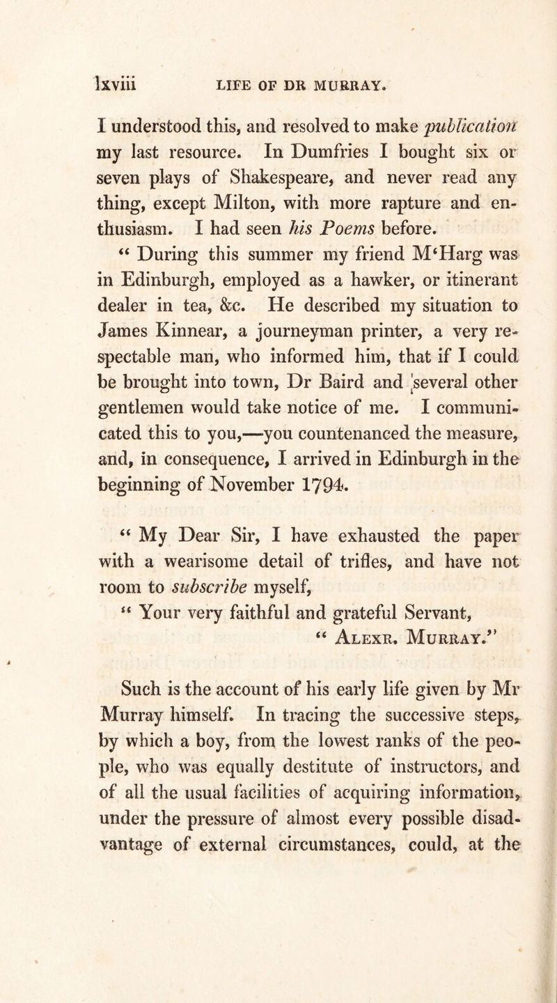 I understood this, and resolved to make 'publication my last resource. In Dumfries I bought six or seven plays of Shakespeare, and never read any thing, except Milton, with more rapture and en¬ thusiasm. I had seen his Poems before. “ During this summer my friend M‘Harg was in Edinburgh, employed as a hawker, or itinerant dealer in tea, &c. He described my situation to James Kinnear, a journeyman printer, a very re¬ spectable man, who informed him, that if I could be brought into town, Dr Baird and 'several other gentlemen would take notice of me. I communi¬ cated this to you,—you countenanced the measure, and, in consequence, I arrived in Edinburgh in the beginning of November 1794. “ My Dear Sir, I have exhausted the paper with a wearisome detail of trifles, and have not room to subscribe myself, u Your very faithful and grateful Servant, “ Alexr, Murray/’ Such is the account of his early life given by Mr Murray himself. In tracing the successive steps, by which a boy, from the lowest ranks of the peo¬ ple, who was equally destitute of instructors, and of all the usual facilities of acquiring information, under the pressure of almost every possible disad¬ vantage of external circumstances, could, at the