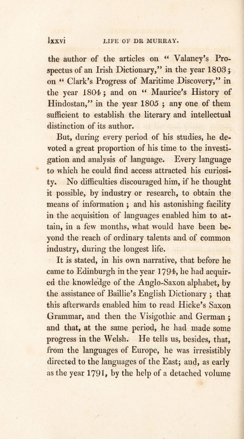 the author of the articles on “ Valancy’s Pro¬ spectus of an Irish Dictionary,” in the year 1803; on “ Clark’s Progress of Maritime Discovery,” in the year 1804 ; and on “ Maurice’s History of Hindostan,” in the year 1805 ; any one of them sufficient to establish the literary and intellectual distinction of its author. But, during every period of his studies, he de¬ voted a great proportion of his time to the investi¬ gation and analysis of language. Every language to which he could find access attracted his curiosi¬ ty. No difficulties discouraged him, if he thought it possible, by industry or research, to obtain the means of information ; and his astonishing facility in the acquisition of languages enabled him to at¬ tain, in a few months, what wrould have been be¬ yond the reach of ordinary talents and of common industry, during the longest life. It is stated, in his own narrative, that before he came to Edinburgh in the year 1794, he had acquir¬ ed the knowledge of the Anglo-Saxon alphabet, by the assistance of Baillie’s English Dictionary ; that this afterwards enabled him to read Hicke’s Saxon Grammar, and then the Visigothic and German ; and that, at the same period, he had made some progress in the Welsh. He tells us, besides, that, from the languages of Europe, he was irresistibly directed to the languages of the East; and, as early as the year 1791, by the help of a detached volume