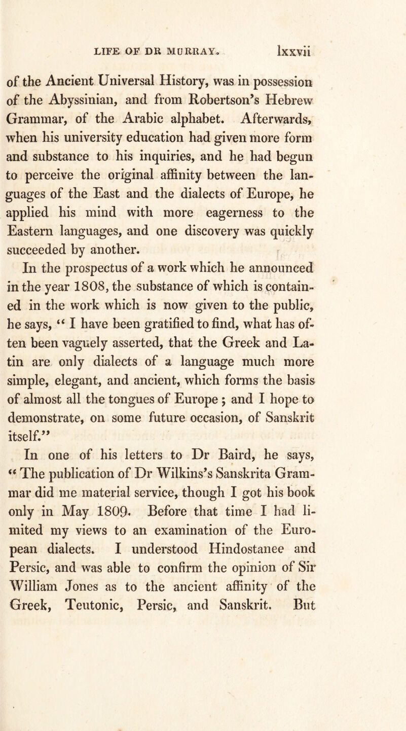 of the Ancient Universal History, was in possession of the Abyssinian, and from Robertson’s Hebrew Grammar, of the Arabic alphabet. Afterwards, when his university education had given more form and substance to his inquiries, and he had begun to perceive the original affinity between the lan¬ guages of the East and the dialects of Europe, he applied his mind with more eagerness to the Eastern languages, and one discovery was quickly succeeded by another. In the prospectus of a work which he announced in the year 1808, the substance of which is contain¬ ed in the work which is now given to the public, he says, “ I have been gratified to find, what has of¬ ten been vaguely asserted, that the Greek and La¬ tin are only dialects of a language much more simple, elegant, and ancient, which forms the basis of almost all the tongues of Europe ; and I hope to demonstrate, on some future occasion, of Sanskrit itself.” In one of his letters to Dr Baird, he says, “ The publication of Dr Wilkins’s Sanskrita Gram¬ mar did me material service, though I got his book only in May 1809. Before that time I had li¬ mited my views to an examination of the Euro¬ pean dialects. I understood Hindostanee and Persic, and was able to confirm the opinion of Sir William Jones as to the ancient affinity of the Greek, Teutonic, Persic, and Sanskrit. But