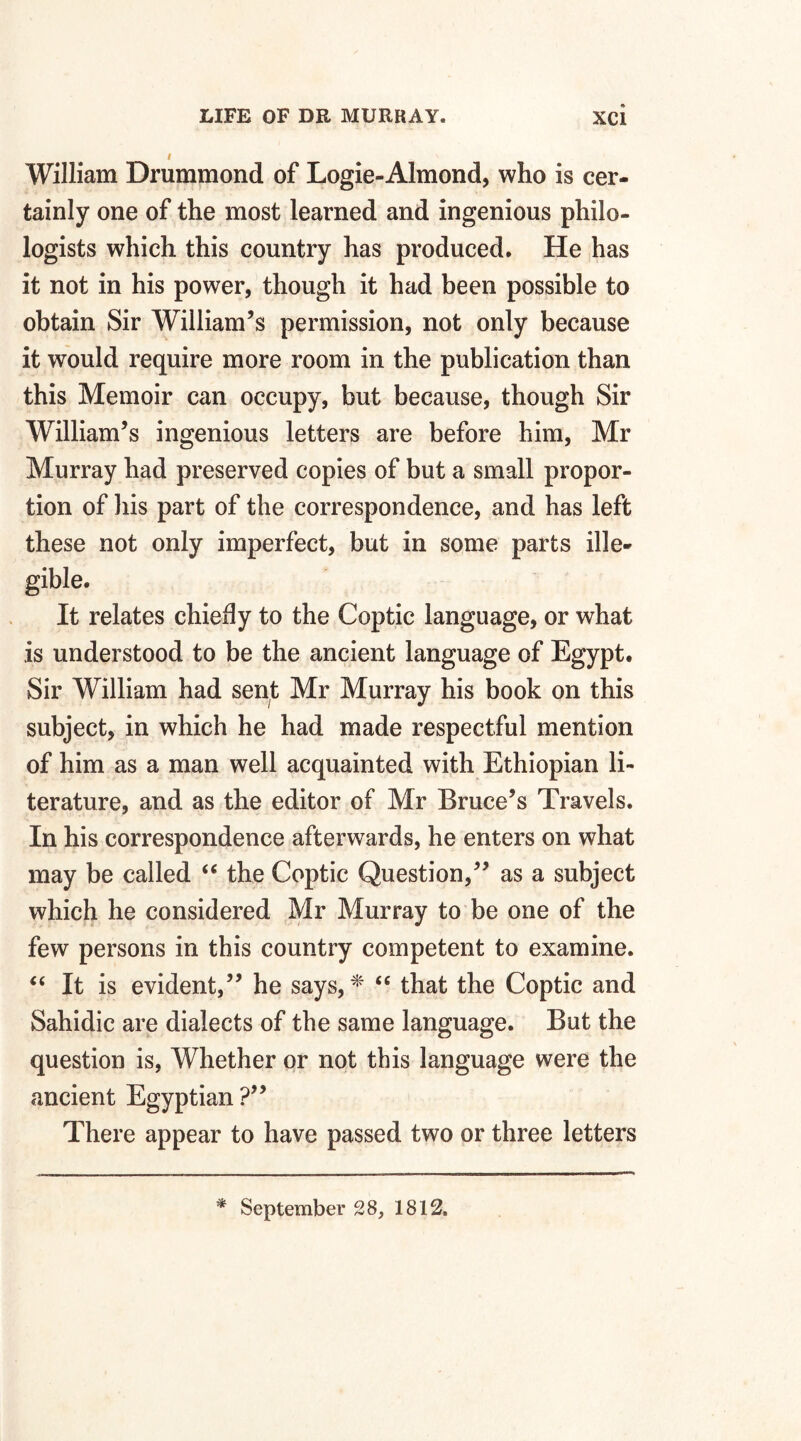 William Drummond of Logie-Almond, who is cer¬ tainly one of the most learned and ingenious philo¬ logists which this country has produced. He has it not in his power, though it had been possible to obtain Sir William’s permission, not only because it would require more room in the publication than this Memoir can occupy, but because, though Sir William’s ingenious letters are before him, Mr Murray had preserved copies of but a small propor¬ tion of his part of the correspondence, and has left these not only imperfect, but in some parts ille¬ gible. It relates chiefly to the Coptic language, or what is understood to be the ancient language of Egypt. Sir William had sent Mr Murray his book on this subject, in which he had made respectful mention of him as a man well acquainted with Ethiopian li¬ terature, and as the editor of Mr Bruce’s Travels. In his correspondence afterwards, he enters on what may be called “ the Coptic Question,” as a subject which he considered Mr Murray to be one of the few persons in this country competent to examine. “ It is evident,” he says, * “ that the Coptic and Sahidic are dialects of the same language. But the question is, Whether or not this language were the ancient Egyptian ?” There appear to have passed two or three letters * September 28, 1812.