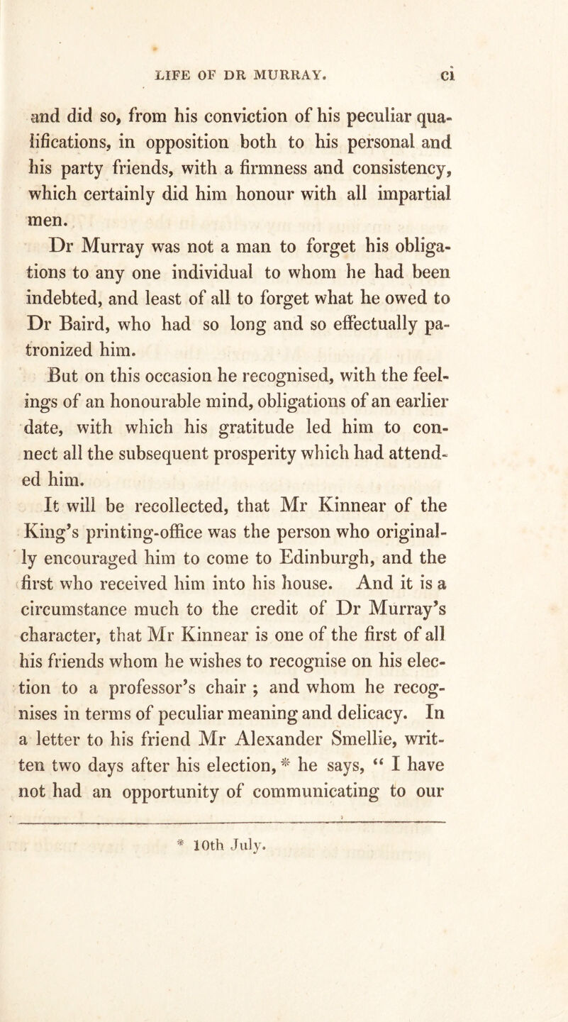 and did so, from his conviction of his peculiar qua¬ lifications, in opposition both to his personal and his party friends, with a firmness and consistency, which certainly did him honour with all impartial men. Dr Murray was not a man to forget his obliga¬ tions to any one individual to whom he had been indebted, and least of all to forget what he owed to Dr Baird, who had so long and so effectually pa¬ tronized him. But on this occasion he recognised, with the feel¬ ings of an honourable mind, obligations of an earlier date, with which his gratitude led him to con¬ nect all the subsequent prosperity which had attend¬ ed him. It will be recollected, that Mr Kinnear of the King’s printing-office was the person who original¬ ly encouraged him to come to Edinburgh, and the first who received him into his house. And it is a circumstance much to the credit of Dr Murray’s character, that Mr Kinnear is one of the first of all his friends whom he wishes to recognise on his elec¬ tion to a professor’s chair ; and whom he recog¬ nises in terms of peculiar meaning and delicacy. In a letter to his friend Mr Alexander Smellie, writ¬ ten two days after his election, * he says, “ I have not had an opportunity of communicating to our * 10 th July.