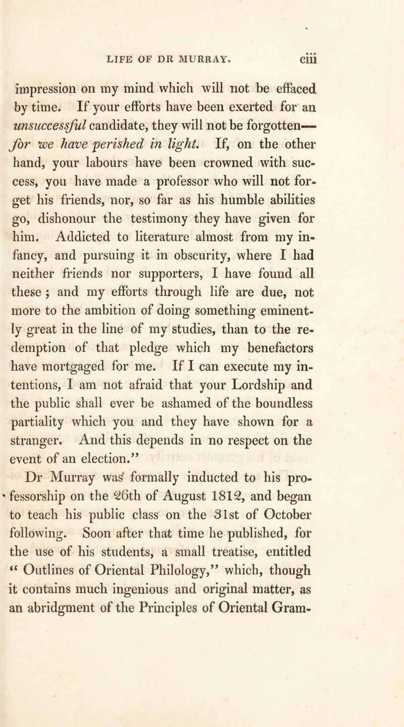 impression on my mind which will not be effaced by time. If your efforts have been exerted for an unsuccessful candidate, they will not be forgotten— for we have 'perished in light. If, on the other hand, your labours have been crowned with suc¬ cess, you have made a professor who will not for¬ get his friends, nor, so far as his humble abilities go, dishonour the testimony they have given for him. Addicted to literature almost from my in¬ fancy, and pursuing it in obscurity, where I had neither friends nor supporters, I have found all these , and my efforts through life are due, not more to the ambition of doing something eminent¬ ly great in the line of my studies, than to the re¬ demption of that pledge which my benefactors have mortgaged for me. If I can execute my in¬ tentions, I am not afraid that your Lordship and the public shall ever be ashamed of the boundless partiality which you and they have shown for a stranger. And this depends in no respect on the event of an election/’ Dr Murray wa^ formally inducted to his pro- ' fessorship on the 26th of August 1812, and began to teach his public class on the 31st of October following. Soon after that time he published, for the use of his students, a small treatise, entitled “ Outlines of Oriental Philology,” which, though it contains much ingenious and original matter, as an abridgment of the Principles of Oriental Gram-